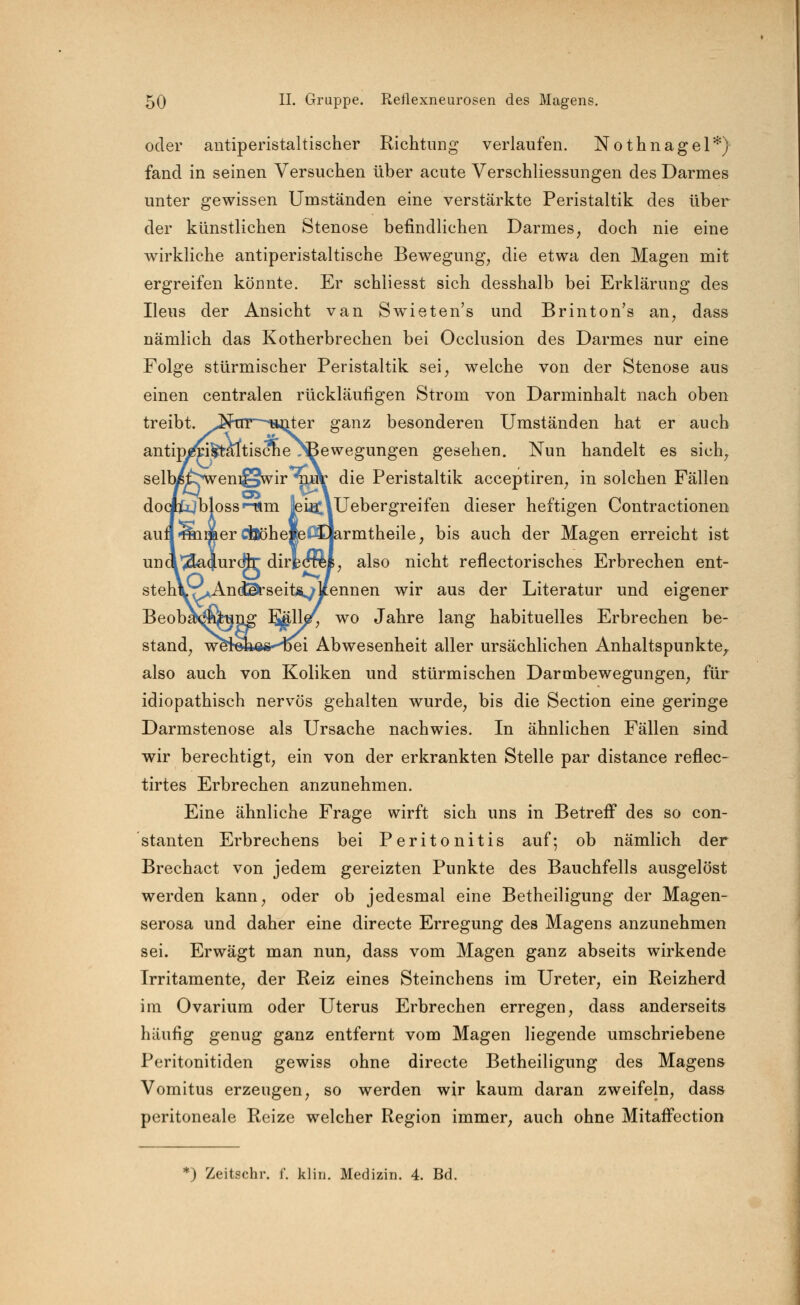 oder antiperistaltischer Richtung verlaufen. Nothnagel*) fand in seinen Versuchen über acute Verschliessungen des Darmes unter gewissen Umständen eine verstärkte Peristaltik des über der künstlichen Stenose befindlichen Darmes, doch nie eine wirkliche antiperistaltische Bewegung, die etwa den Magen mit ergreifen könnte. Er schliesst sich desshalb bei Erklärung des Ileus der Ansicht van Swieten's und Brinton's an, dass nämlich das Kotherbrechen bei Occlusion des Darmes nur eine Folge stürmischer Peristaltik sei, welche von der Stenose aus einen centralen rückläufigen Strom von Darminhalt nach oben treibt. ^K-trr^^Hnter ganz besonderen Umständen hat er auch antipireiiftaltiscme /Bewegungen gesehen. Nun handelt es sich, selbyffcj^eni^wir^uV die Peristaltik acceptiren, in solchen Fällen docptjbloss »-lim jeieCiUebergreifen dieser heftigen Contractionen aunSiakerCÖöheleßdarmtheile, bis auch der Magen erreicht ist una^E&<|urd}r dirkcr&l, also nicht reflectorisches Erbrechen ent- stehlLT^Andta-seitÄ^/lfennen wir aus der Literatur und eigener Beoba\$iQnj£ 1^11^ wo Jahre lang habituelles Erbrechen be- stand, werokes-Hfrei Abwesenheit aller ursächlichen Anhaltspunkte, also auch von Koliken und stürmischen Darmbewegungen, für idiopathisch nervös gehalten wurde, bis die Section eine geringe Darmstenose als Ursache nachwies. In ähnlichen Fällen sind wir berechtigt, ein von der erkrankten Stelle par distance reflec- tirtes Erbrechen anzunehmen. Eine ähnliche Frage wirft sich uns in Betreff des so con- stanten Erbrechens bei Peritonitis auf-, ob nämlich der Brechact von jedem gereizten Punkte des Bauchfells ausgelöst werden kann, oder ob jedesmal eine Betheiligung der Magen- serosa und daher eine directe Erregung des Magens anzunehmen sei. Erwägt man nun, dass vom Magen ganz abseits wirkende Irritamente, der Reiz eines Steinchens im Ureter, ein Reizherd im Ovarium oder Uterus Erbrechen erregen, dass anderseits häufig genug ganz entfernt vom Magen liegende umschriebene Peritonitiden gewiss ohne directe Betheiligung des Magens Vomitus erzeugen, so werden wir kaum daran zweifeln, dass peritoneale Reize welcher Region immer, auch ohne Mitaffection