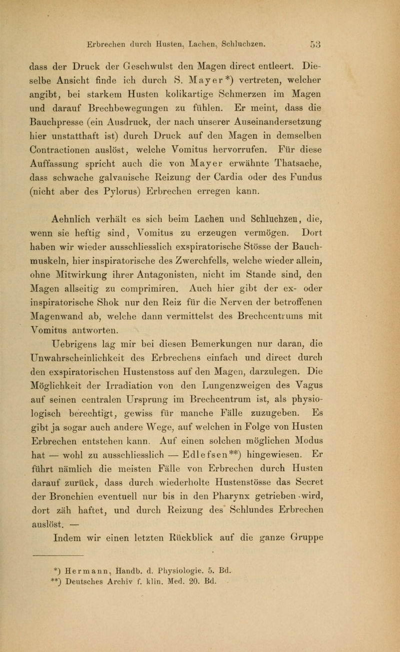 dass der Druck der Geschwulst den Magen direct entleert. Die- selbe Ansicht finde ich durch S. Mayer*) vertreten, welcher angibt, bei starkem Husten kolikartige Schmerzen im Magen und darauf Brechbewegungen zu fühlen. Er meint, dass die Bauchpresse (ein Ausdruck, der nach unserer Auseinandersetzung hier unstatthaft ist) durch Druck auf den Magen in demselben Contractionen auslöst, welche Vomitus hervorrufen. Für diese Auffassung spricht auch die von Mayer erwähnte Thatsache, dass schwache galvanische Reizung der Cardia oder des Fundus (nicht aber des Pylorus) Erbrechen erregen kann. Aehnlich verhält es sich beim Lachen und Schluchzen, die, wenn sie heftig sind, Vomitus zu erzeugen vermögen. Dort haben wir wieder ausschliesslich exspiratorische Stösse der Bauch- muskeln, hier inspiratorische des Zwerchfells, welche wieder allein, ohne Mitwirkung ihrer Antagonisten, nicht im Stande sind, den Magen allseitig zu comprimiren. Auch hier gibt der ex- oder inspiratorische Shok nur den Reiz für die Nerven der betroffenen Magenwand ab, welche dann vermittelst des Brechcentrums mit Vomitus antworten. Uebrigens lag mir bei diesen Bemerkungen nur daran, die Unwahrscheinlichkeit des Erbrechens einfach und direct durch den exspiratorischen Hustenstoss auf den Magen, darzulegen. Die Möglichkeit der Irradiation von den Lungenzweigen des Vagus auf seinen centralen Ursprung im Brechcentrum ist, als physio- logisch berechtigt, gewiss für manche Fälle zuzugeben. Es gibt ja sogar auch andere Wege, auf welchen in Folge von Husten Erbrechen entstehen kann. Auf einen solchen möglichen Modus hat — wohl zu ausschliesslich — Edlefsen**) hingewiesen. Er führt nämlich die meisten Fälle von Erbrechen durch Husten darauf zurück, dass durch wiederholte Hustenstösse das Secret der Bronchien eventuell nur bis in den Pharynx getrieben *wird, dort zäh haftet, und durch Reizung des Schlundes Erbrechen auslöst. — Indem wir einen letzten Rückblick auf die ganze Gruppe *) Hermann, Handb. d. Physiologie. 5. Bd. **) Deutsches Archiv f. klin. Med. 20. Bd.