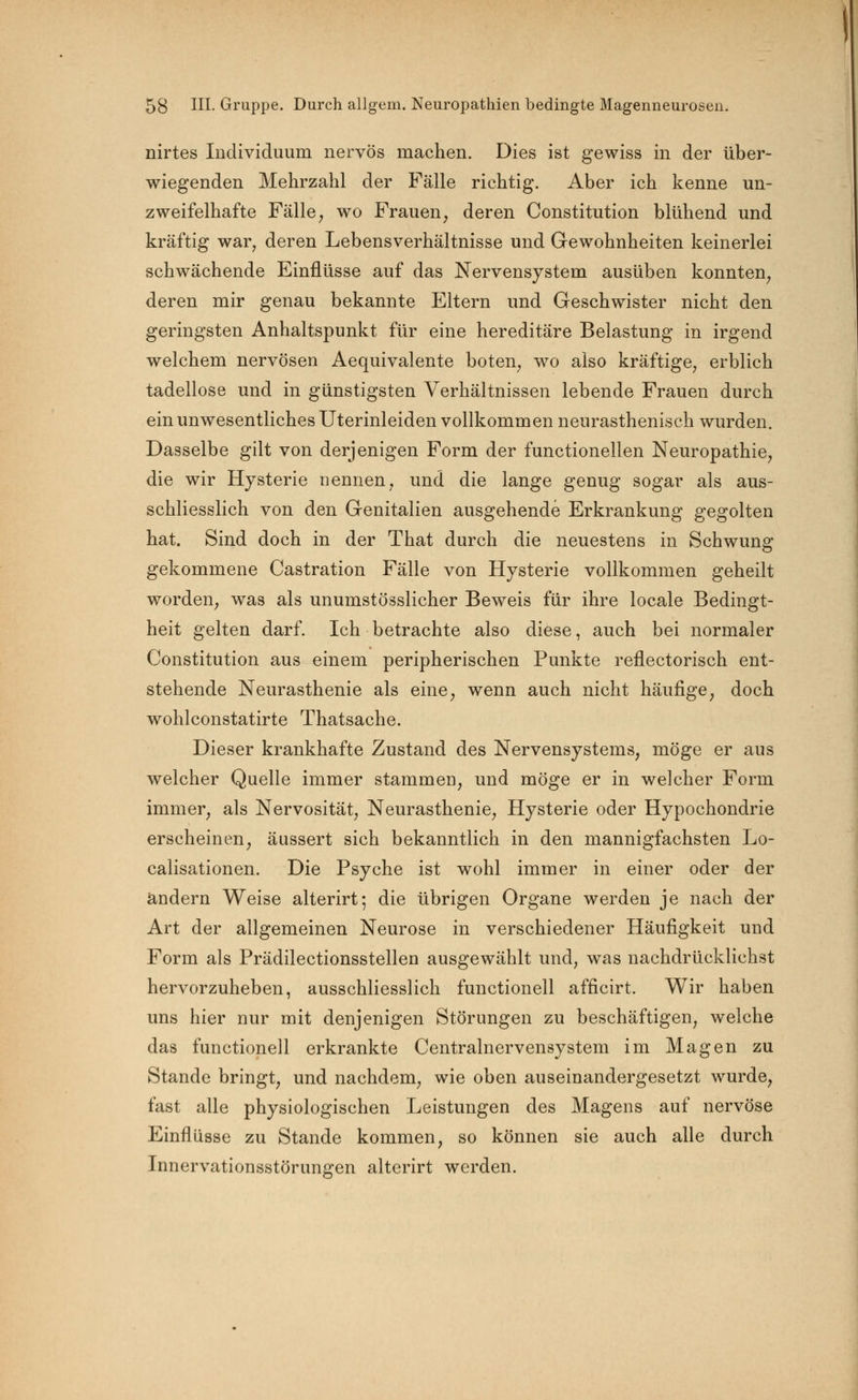 nirtes Individuum nervös machen. Dies ist gewiss in der über- wiegenden Mehrzahl der Fälle richtig. Aber ich kenne un- zweifelhafte Fälle, wo Frauen, deren Constitution blühend und kräftig war, deren Lebensverhältnisse und Gewohnheiten keinerlei schwächende Einflüsse auf das Nervensystem ausüben konnten, deren mir genau bekannte Eltern und Geschwister nicht den geringsten Anhaltspunkt für eine hereditäre Belastung in irgend welchem nervösen Aequivalente boten, wo also kräftige, erblich tadellose und in günstigsten Verhältnissen lebende Frauen durch ein unwesentliches Uterinleiden vollkommen neurasthenisch wurden. Dasselbe gilt von derjenigen Form der functionellen Neuropathie, die wir Hysterie nennen, und die lange genug sogar als aus- schliesslich von den Genitalien ausgehende Erkrankung gegolten hat. Sind doch in der That durch die neuestens in Schwung gekommene Castration Fälle von Hysterie vollkommen geheilt worden, was als unumstösslicher Beweis für ihre locale Bedingt- heit gelten darf. Ich betrachte also diese, auch bei normaler Constitution aus einem peripherischen Punkte reflectorisch ent- stehende Neurasthenie als eine, wenn auch nicht häufige, doch wohlconstatirte Thatsache. Dieser krankhafte Zustand des Nervensystems, möge er aus welcher Quelle immer stammen, und möge er in welcher Form immer, als Nervosität, Neurasthenie, Hysterie oder Hypochondrie erscheinen, äussert sich bekanntlich in den mannigfachsten Lo- calisationen. Die Psyche ist wohl immer in einer oder der andern Weise alterirt; die übrigen Organe werden je nach der Art der allgemeinen Neurose in verschiedener Häufigkeit und Form als Prädilectionsstellen ausgewählt und, was nachdrücklichst hervorzuheben, ausschliesslich functionell afficirt. Wir haben uns hier nur mit denjenigen Störungen zu beschäftigen, welche das functionell erkrankte Centralnervensystem im Magen zu Stande bringt, und nachdem, wie oben auseinandergesetzt wurde, fast alle physiologischen Leistungen des Magens auf nervöse Einflüsse zu Stande kommen, so können sie auch alle durch Innervationsstörungen alterirt werden.