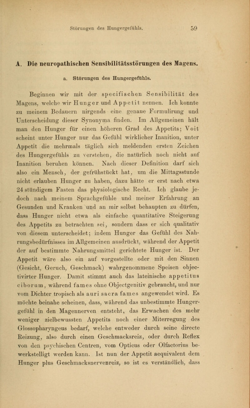 A. Die neuropathisehen Sensibilitätsstörungen des Magens. a. Störungen des Hungergefühls. Beginnen wir mit der specifischen Sensibilität des Magens, welche wir Hunger und Appetit nennen. Ich konnte zu meinem Bedauern nirgends eine genaue Formulirung und Unterscheidung dieser Synonyma finden. Im Allgemeinen hält man den Hunger für einen höheren Grad des Appetits; Voit scheint unter Hünger nur das Gefühl wirklicher Inanition, unter Appetit die mehrmals täglich sich meldenden ersten Zeichen des Hungergefühls zu verstehen, die natürlich noch nicht auf Inanition beruhen können. Nach dieser Definition darf sich also ein Mensch; der gefrühstückt hat, um die Mittagsstunde nicht erlauben Hunger zu haben, dazu hätte er erst nach etwa 24 stündigem Fasten das physiologische Recht. Ich glaube je- doch nach meinem Sprachgefühle und meiner Erfahrung an Gesunden und Kranken und an mir selbst behaupten zu dürfen, dass Hunger nicht etwa als einfache quantitative Steigerung des Appetits zu betrachten sei, sondern dass er sich qualitativ von diesem unterscheidet; indem Hunger das Gefühl des Nah- rungsbedürfnisses im Allgemeinen ausdrückt, während der Appetit der auf bestimmte Nahrungsmittel gerichtete Hunger ist. Der Appetit wäre also ein auf vorgestellte oder mit den Sinnen (Gesicht, Geruch, Geschmack) wahrgenommene Speisen objec- tivirter Hunger. Damit stimmt auch das lateinische appetitus ciborum, während fames ohne Objectgenitiv gebraucht, und nur vom Dichter tropisch als auri sacra fames angewendet wird. Es möchte beinahe scheinen, dass, während das unbestimmte Hunger- gefühl in den Magennerven entsteht, das Erwachen des mehr weniger zielbewussten Appetits noch einer Miterregung des Glossopharyngeus bedarf, welche entweder durch seine directe Reizung, also durch einen Geschmacksreiz, oder durch Reflex von den psychischen Centren, vom Opticus oder Olfactorius be- werkstelligt werden kann. Ist nun der Appetit aequivalent dem Hunger plus Geschmacksnervenreiz, so ist es verständlich, dass