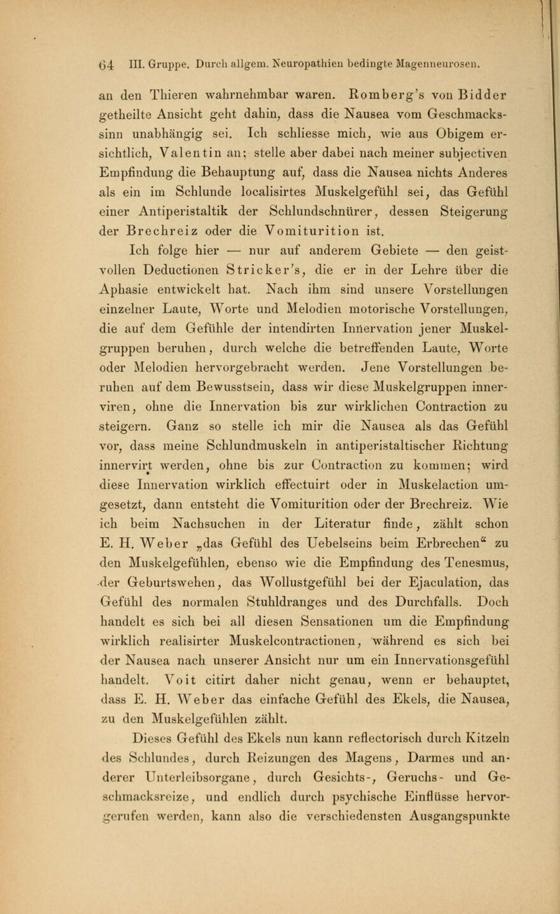 an den Thieren wahrnehmbar waren. Romberg's von Bidder getheilte Ansicht geht dahin; dass die Nausea vom Geschmacks- sinn unabhängig sei. Ich schliesse mich; wie aus Obigem er- sichtlich, Valentin an; stelle aber dabei nach meiner subjectiven Empfindung die Behauptung auf, dass die Nausea nichts Anderes als ein im Schlünde localisirtes Muskelgefühl sei, das Gefühl einer Antiperistaltik der Schlundschnürer, dessen Steigerung der Brechreiz oder die Vomiturition ist. Ich folge hier — nur auf anderem Gebiete — den geist- vollen Deductionen Stricker 's, die er in der Lehre über die Aphasie entwickelt hat. Nach ihm sind unsere Vorstellungen einzelner Laute, Worte und Melodien motorische Vorstellungen, die auf dem Gefühle der intendirten Innervation jener Muskel- gruppen beruhen, durch welche die betreffenden Laute, Worte oder Melodien hervorgebracht werden. Jene Vorstellungen be- ruhen auf dem Bewusstsein, dass wir diese Muskelgruppen inner- viren, ohne die Innervation bis zur wirklichen Contraction zu steigern. Ganz so stelle ich mir die Nausea als das Gefühl vor, dass meine Schlundmuskeln in antiperistaltischer Richtung innervirt werden, ohne bis zur Contraction zu kommen; wird diese Innervation wirklich effectuirt oder in Muskelaction um- gesetzt, dann entsteht die Vomiturition oder der Brechreiz. Wie ich beim Nachsuchen in der Literatur finde, zählt schon E. H. Weber „das Gefühl des Uebelseins beim Erbrechen zu den Muskelgefühlen, ebenso wie die Empfindung des Tenesmus, der Geburtswehen, das Wollustgefühl bei der Ejaculation, das Gefühl des normalen Stuhldranges und des Durchfalls. Doch handelt es sich bei all diesen Sensationen um die Empfindung wirklich realisirter Muskelcontractionen, während es sich bei der Nausea nach unserer Ansicht nur um ein Innervationsgefühl handelt. Voit citirt daher nicht genau, wenn er behauptet, dass E. H. Weber das einfache Gefühl des Ekels, die Nausea, zu den Muskelgefühlen zählt. Dieses Gefühl des Ekels nun kann reflectorisch durch Kitzeln des Schlundes, durch Reizungen des Magens, Darmes und an- derer Unterleibsorgane, durch Gesichts-, Geruchs- und Ge- schmacksreize, und endlich durch psychische Einflüsse hervor- gerufen werden, kann also die verschiedensten Ausgangspunkte