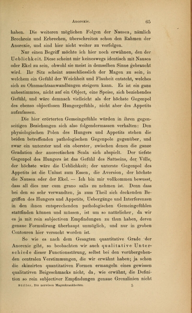 haben. Die weiteren möglichen Folgen der Nausea, nämlich Brechreiz und Erbrechen, überschreiten schon den Rahmen der Anorexie, und sind hier nicht weiter zu verfolgen. Nur einen Begriff möchte ich hier noch erwähnen, den der Ueblichkeit. Diese scheint mir keineswegs identisch mit Nausea oder Ekel zu sein, obwohl sie meist in demselben Sinne gebraucht wird. Ihr Sitz scheint ausschliesslich der Magen zu sein, in welchem ein Gefühl der Weichheit und Flauheit entsteht, welches sich zu Ohnmachtsanwandlungen steigern kann. Es ist ein ganz unbestimmtes, nicht auf ein Object, eine Speise, sich beziehendes Gefühl, und wäre demnach vielleicht als der höchste Gegenpol des ebenso objectlosen Hungergefühls, nicht aber des Appetits aufzufassen. Die hier erörterten Gemeingefühle würden in ihren gegen- seitigen Beziehungen sich also folgendermassen verhalten: Den physiologischen Polen des Hungers und Appetits stehen die beiden betreffenden pathologischen Gegenpole gegenüber, und zwar ein unterster und ein oberster, zwischen denen die ganze Gradation der anorectischen Scala sich abspielt. Der tiefste Gegenpol des Hungers ist das Gefühl des Sattseins, der Völle, der höchste wäre die Ueblichkeit; der unterste Gegenpol des Appetits ist die Unlust zum Essen, die Aversion, der höchste die Nausea oder der Ekel. — Ich bin mir vollkommen bewusst, dass all dies nur cum grano salis zu nehmen ist. Denn dass bei den so sehr verwandten, ja zum Theil sich deckenden Be- griffen des Hungers und Appetits, Uebergänge und Interferenzen in den ihnen entsprechenden pathologischen Gemeingefühlen stattfinden können und müssen, ist um so natürlicher, da wir es ja mit rein subjectiven Empfindungen zu thun haben, deren genaue Formulirung überhaupt unmöglich, und nur in groben Contouren hier versucht worden ist. So wie es nach dem Gesagten quantitative Grade der Anorexie gibt, so beobachten wir auch qualitative Unter- schiede dieser Functionsstörung, selbst bei den vorübergehen- den centralen Verstimmungen, die wir erwähnt haben; ja schon die skizzirten quantitativen Formen ermangeln eines gewissen qualitativen Beigeschmacks nicht, da, wie erwähnt, die Defini- tion so rein subjectiver Empfindungen genaue Grenzlinien nicht Stiller, Die nervösen Magenkrankheiten. 5