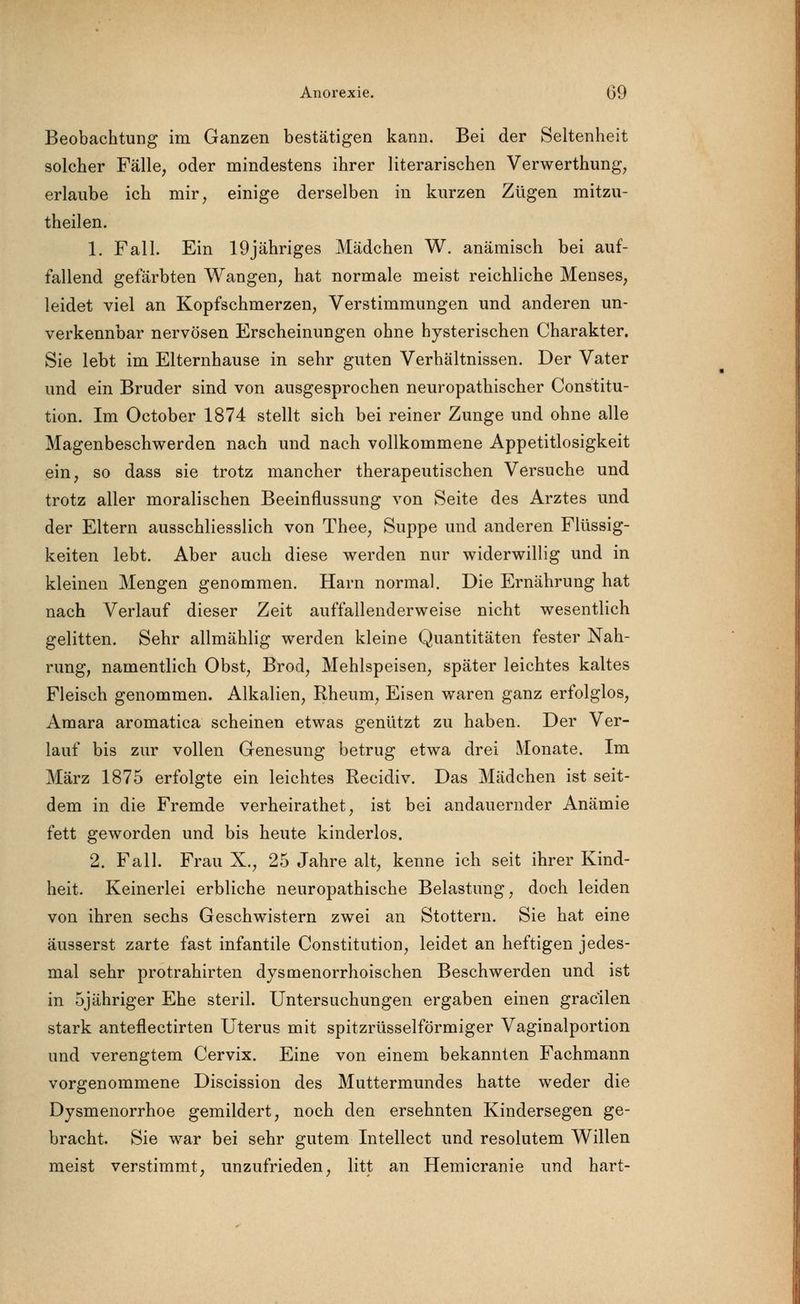 Beobachtung im Ganzen bestätigen kann. Bei der Seltenheit solcher Fälle, oder mindestens ihrer literarischen Verwerthung, erlaube ich mir, einige derselben in kurzen Zügen mitzu- theilen. 1. Fall. Ein 19jähriges Mädchen W. anämisch bei auf- fallend gefärbten Wangen, hat normale meist reichliche Menses, leidet viel an Kopfschmerzen, Verstimmungen und anderen un- verkennbar nervösen Erscheinungen ohne hysterischen Charakter. Sie lebt im Elternhause in sehr guten Verhältnissen. Der Vater und ein Bruder sind von ausgesprochen neuropathischer Constitu- tion. Im October 1874 stellt sich bei reiner Zunge und ohne alle Magenbeschwerden nach und nach vollkommene Appetitlosigkeit ein, so dass sie trotz mancher therapeutischen Versuche und trotz aller moralischen Beeinflussung von Seite des Arztes und der Eltern ausschliesslich von Thee, Suppe und anderen Flüssig- keiten lebt. Aber auch diese werden nur widerwillig und in kleinen Mengen genommen. Harn normal. Die Ernährung hat nach Verlauf dieser Zeit auffallenderweise nicht wesentlich gelitten. Sehr allmählig werden kleine Quantitäten fester Nah- rung, namentlich Obst, Brod, Mehlspeisen, später leichtes kaltes Fleisch genommen. Alkalien, Rheum, Eisen waren ganz erfolglos, Amara aromatica scheinen etwas genützt zu haben. Der Ver- lauf bis zur vollen Genesung betrug etwa drei Monate. Im März 1875 erfolgte ein leichtes Recidiv. Das Mädchen ist seit- dem in die Fremde verheirathet, ist bei andauernder Anämie fett geworden und bis heute kinderlos. 2. Fall. Frau X., 25 Jahre alt, kenne ich seit ihrer Kind- heit. Keinerlei erbliche neuropathische Belastung, doch leiden von ihren sechs Geschwistern zwei an Stottern. Sie hat eine äusserst zarte fast infantile Constitution, leidet an heftigen jedes- mal sehr protrahirten dysmenorrhoischen Beschwerden und ist in 5jähriger Ehe steril. Untersuchungen ergaben einen gracilen stark anteflectirten Uterus mit spitzrüsselförmiger Vaginalportion und verengtem Cervix. Eine von einem bekannten Fachmann vorgenommene Discission des Muttermundes hatte weder die Dysmenorrhoe gemildert, noch den ersehnten Kindersegen ge- bracht. Sie war bei sehr gutem Intellect und resolutem Willen meist verstimmt, unzufrieden, litt an Hemicranie und hart-