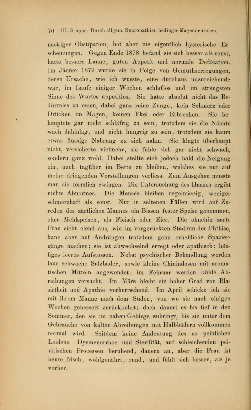 nackiger Obstipation, bot aber nie eigentlich hysterische Er- scheinungen. Gegen Ende 1878 befand sie sich besser als sonst, hatte bessere Laune, guten Appetit und normale Defäcation. Im Jänner 1879 wurde sie in Folge von Gemüthserregungen, deren Ursache, wie ich wusste, eine durchaus unzureichende war, im Laufe einiger Wochen schlaflos und im strengsten Sinne des Wortes appetitlos. Sie hatte absolut nicht das Be- dürfniss zu essen, dabei ganz reine Zunge, kein Schmerz oder Drücken im Magen, keinen Ekel oder Erbrechen. Sie be- hauptete gar nicht schläfrig zu sein, trotzdem sie die Nächte wach dahinlag, und nicht hungrig zu sein, trotzdem sie kaum etwas flüssige Nahrung zu sich nahm. Sie klagte überhaupt nicht, versicherte vielmehr, sie fühle sich gar nicht schwach, sondern ganz wohl. Dabei stellte sich jedoch bald die Neigung ein, auch tagüber im Bette zu bleiben, welches sie nur auf meine dringenden Vorstellungen verliess. Zum Ausgehen musste man sie förmlich zwingen. Die Untersuchung des Harnes ergibt nichts Abnormes. Die Menses bleiben regelmässig, weniger schmerzhaft als sonst. Nur in seltenen Fällen wird auf Zu- reden des zärtlichen Mannes ein Bissen fester Speise genommen, eher Mehlspeisen, als Fleisch oder Eier. Die ohnehin zarte Frau sieht elend aus, wie im vorgerückten Stadium der Phthise, kann aber auf Andrängen trotzdem ganz erhebliche Spazier- gänge machen; sie ist abwechselnd erregt oder apathisch; häu- figes leeres Aufstossen. Nebst psychischer Behandlung werden laue schwache Salzbäder, sowie kleine Chinindosen mit aroma- tischen Mitteln angewendet; im Februar werden kühle Ab- reibungen versucht. Im März bleibt ein hoher Grad von Bla- sirtheit und Apathie vorherrschend. Im April schicke ich sie mit ihrem Manne nach dem Süden, von wo sie nach einigen Wochen gebessert zurückkehrt; doch dauert es bis tief in den Sommer, den sie im nahen Gebirge zubringt, bis sie unter dem Gebrauche von kalten Abreibungen mit Halbbädern vollkommen normal wird. Seitdem keine Andeutung des so peinlichen Leidens. Dysmenorrhoe und Sterilität, auf schleichenden pel- vitischen Processen beruhend, dauern an, aber die Frau ist heute frisch, wohlgenährt, rund, und fühlt sich besser, als je vorher.