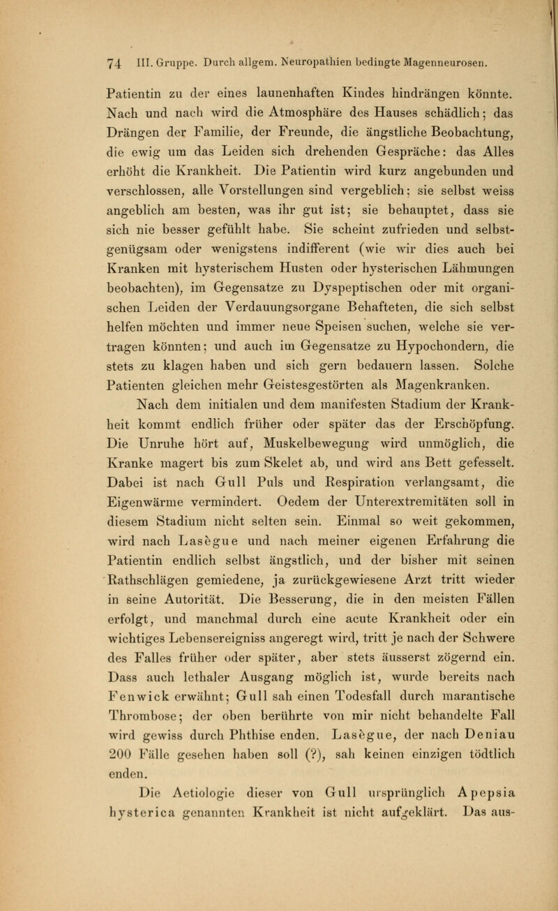 Patientin zu der eines launenhaften Kindes hindrängen könnte. Nach und nach wird die Atmosphäre des Hauses schädlich; das Drängen der Familie, der Freunde, die ängstliche Beobachtung, die ewig um das Leiden sich drehenden Gespräche: das Alles erhöht die Krankheit. Die Patientin wird kurz angebunden und verschlossen, alle Vorstellungen sind vergeblich • sie selbst weiss angeblich am besten, was ihr gut ist; sie behauptet, dass sie sich nie besser gefühlt habe. Sie scheint zufrieden und selbst- genügsam oder wenigstens indifferent (wie wir dies auch bei Kranken mit hysterischem Husten oder hysterischen Lähmungen beobachten), im Gegensatze zu Dyspeptischen oder mit organi- schen Leiden der Verdauungsorgane Behafteten, die sich selbst helfen möchten und immer neue Speisen suchen, welche sie ver- tragen könnten; und auch im Gegensatze zu Hypochondern, die stets zu klagen haben und sich gern bedauern lassen. Solche Patienten gleichen mehr Geistesgestörten als Magenkranken. Nach dem initialen und dem manifesten Stadium der Krank- heit kommt endlich früher oder später das der Erschöpfung. Die Unruhe hört auf, Muskelbewegung wird unmöglich, die Kranke magert bis zum Skelet ab, und wird ans Bett gefesselt. Dabei ist nach Gull Puls und Respiration verlangsamt, die Eigenwärme vermindert. Oedem der Unterextremitäten soll in diesem Stadium nicht selten sein. Einmal so weit gekommen, wird nach Lasegue und nach meiner eigenen Erfahrung die Patientin endlich selbst ängstlich, und der bisher mit seinen ' Rathschlägen gemiedene, ja zurückgewiesene Arzt tritt wieder in seine Autorität. Die Besserung, die in den meisten Fällen erfolgt, und manchmal durch eine acute Krankheit oder ein wichtiges Lebensereigniss angeregt wird, tritt je nach der Schwere des Falles früher oder später, aber stets äusserst zögernd ein. Dass auch lethaler Ausgang möglich ist, wurde bereits nach Fenwick erwähnt; Gull sah einen Todesfall durch marantische Thrombose; der oben berührte von mir nicht behandelte Fall wird gewiss durch Phthise enden. Lasegue, der nach Deniau 200 Fälle gesehen haben soll (?), sah keinen einzigen tödtlich enden. Die Aetiologie dieser von Gull ursprünglich Apepsia hvsterica benannten Krankheit ist nicht aufgeklärt. Das aus-