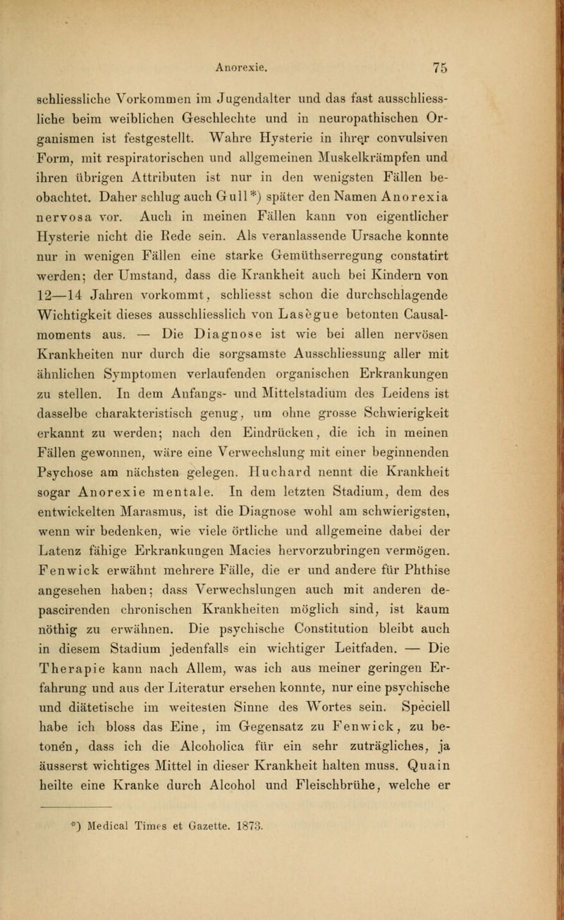 schliessliche Vorkommen im Jugendalter und das fast ausschliess- liche beim weiblichen Geschlechte und in neuropathischen Or- ganismen ist festgestellt. Wahre Hysterie in ihre.r convulsiven Form, mit respiratorischen und allgemeinen Muskelkrämpfen und ihren übrigen Attributen ist nur in den wenigsten Fällen be- obachtet. Daher schlug auch Gull*) später den Namen Anorexia nervosa vor. Auch in meinen Fällen kann von eigentlicher Hysterie nicht die Rede sein. Als veranlassende Ursache konnte nur in wenigen Fällen eine starke Gemüthserregung constatirt werden; der Umstand, dass die Krankheit auch bei Kindern von 12—14 Jahren vorkommt, schliesst schon die durchschlagende Wichtigkeit dieses ausschliesslich von Lasegue betonten Gausal- moments aus. — Die Diagnose ist wie bei allen nervösen Krankheiten nur durch die sorgsamste Ausschliessung aller mit ähnlichen Symptomen verlaufenden organischen Erkrankungen zu stellen. In dem Anfangs- und Mittelstadium des Leidens ist dasselbe charakteristisch genug, um ohne grosse Schwierigkeit erkannt zu werden; nach den Eindrücken, die ich in meinen Fällen gewonnen, wäre eine Verwechslung mit einer beginnenden Psychose am nächsten gelegen. Huchard nennt die Krankheit sogar Anorexie mentale. In dem letzten Stadium, dem des entwickelten Marasmus, ist die Diagnose wohl am schwierigsten, wenn wir bedenken, wie viele örtliche und allgemeine dabei der Latenz fähige Erkrankungen Macies hervorzubringen vermögen. Fenwick erwähnt mehrere Fälle, die er und andere für Phthise angesehen haben; dass Verwechslungen auch mit anderen de- pascirenden chronischen Krankheiten möglich sind, ist kaum nöthig zu erwähnen. Die psychische Constitution bleibt auch in diesem Stadium jedenfalls ein wichtiger Leitfaden. — Die Therapie kann nach Allem, was ich aus meiner geringen Er- fahrung und aus der Literatur ersehen konnte, nur eine psychische und diätetische im weitesten Sinne des Wortes sein. Speciell habe ich bloss das Eine, im Gegensatz zu Fenwick, zu be- tonen, dass ich die Alcoholica für ein sehr zuträgliches, ja äusserst wichtiges Mittel in dieser Krankheit halten muss. Quain heilte eine Kranke durch Alcohol und Fleischbrühe, welche er *) Medical Times et Gazette. 1873.