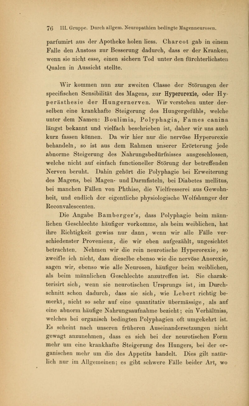 parfumirt aus der Apotheke holen Hess. Charcot gab in einem Falle den Anstoss zur Besserung dadurch, dass er der Kranken, wenn sie nicht esse, einen sichern Tod unter den fürchterlichsten Qualen in Aussicht stellte. Wir kommen nun zur zweiten Classe der Störungen der specifischen Sensibilität des Magens, zur Hyperorexie, oder Hy- perästhesie der Hungernerven. Wir verstehen unter der- selben eine krankhafte Steigerung des Hungergefühls, welche unter dem Namen: Boulimia, Polyphagia, Farnes canina längst bekannt und vielfach beschrieben ist, daher wir uns auch kurz fassen können. Da wir hier nur die nervöse Hyperorexie behandeln, so ist aus dem Rahmen unserer Erörterung jede abnorme Steigerung des Nahrungsbedürfnisses ausgeschlossen, welche nicht auf einfach functioneller Störung der betreffenden Nerven beruht. Dahin gehört die Polyphagie bei Erweiterung des Magens, bei Magen- und Darmfisteln, bei Diabetes mellitus, bei manchen Fällen von Phthise, die Vielfresserei aus Gewohn- heit, und endlich der eigentliche physiologische Wolfshunger der Reconvalescenten. Die Angabe Bamberger's, dass Polyphagie beim männ- lichen Geschlechte häufiger vorkomme, als beim weiblichen, hat ihre Richtigkeit gewiss nur dann, wenn wir alle Fälle ver- schiedenster Provenienz, die wir eben aufgezählt, ungesichtet betrachten. Nehmen wir die rein neurotische Hyperorexie, so zweifle ich nicht, dass dieselbe ebenso wie die nervöse Anorexie, sagen wir, ebenso wie alle Neurosen, häufiger beim weiblichen, als beim männlichen Geschlechte anzutreffen ist. Sie charak- terisirt sich, wenn sie neurotischen Ursprungs ist, im Durch- schnitt schon dadurch, dass sie sich, wie Lebert richtig be- merkt, nicht so sehr auf eine quantitativ übermässige, als auf eine abnorm häufige Nahrungsaufnahme bezieht 5 ein Verhältniss, welches bei organisch bedingten Polyphagien oft umgekehrt ist. Es scheint nach unseren früheren Auseinandersetzungen nicht gewagt anzunehmen, dass es sich bei der neurotischen Form mehr um eine krankhafte Steigerung des Hungers, bei der or- ganischen mehr um die des Appetits handelt. Dies gilt natür- lich nur im Allgemeinen; es gibt schwere Fälle beider Art, wo