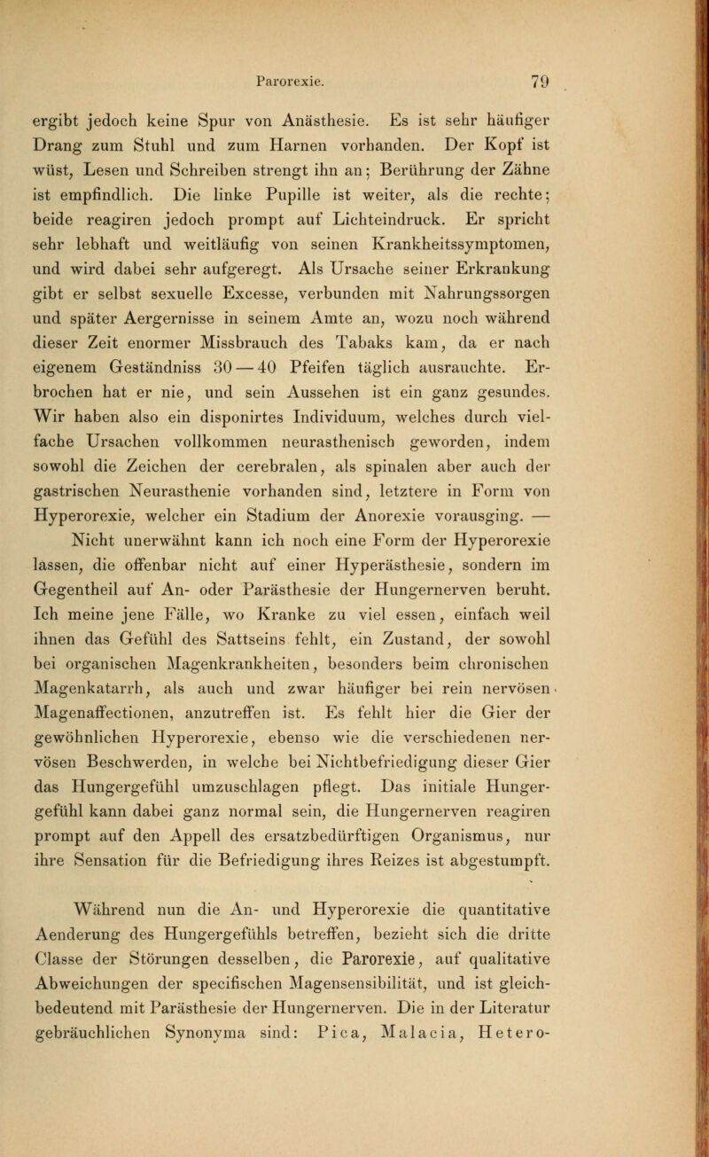 ergibt jedoch keine Spur von Anästhesie. Es ist sehr häufiger Drang zum Stuhl und zum Harnen vorhanden. Der Kopf ist wüst, Lesen und Schreiben strengt ihn an 5 Berührung der Zähne ist empfindlich. Die linke Pupille ist weiter, als die rechte; beide reagiren jedoch prompt auf Lichteindruck. Er spricht sehr lebhaft und weitläufig von seinen Krankheitssymptomen, und wird dabei sehr aufgeregt. Als Ursache seiner Erkrankung gibt er selbst sexuelle Excesse, verbunden mit Nahrungssorgen und später Aergernisse in seinem Amte an, wozu noch während dieser Zeit enormer Missbrauch des Tabaks kam, da er nach eigenem Geständniss 30 — 40 Pfeifen täglich ausrauchte. Er- brochen hat er nie, und sein Aussehen ist ein ganz gesundes. Wir haben also ein disponirtes Individuum, welches durch viel- fache Ursachen vollkommen neurasthenisch geworden, indem sowohl die Zeichen der cerebralen, als spinalen aber auch der gastrischen Neurasthenie vorhanden sind, letztere in Form von Hyperorexie, welcher ein Stadium der Anorexie vorausging. — Nicht unerwähnt kann ich noch eine Form der Hyperorexie lassen, die offenbar nicht auf einer Hyperästhesie, sondern im Gegentheil auf An- oder Parästhesie der Hungernerven beruht. Ich meine jene Fälle, wo Kranke zu viel essen, einfach weil ihnen das Gefühl des Sattseins fehlt, ein Zustand, der sowohl bei organischen Magenkrankheiten, besonders beim chronischen Magenkatarrh, als auch und zwar häufiger bei rein nervösen Magenaffectionen, anzutreffen ist. Es fehlt hier die Gier der gewöhnlichen Hyperorexie, ebenso wie die verschiedenen ner- vösen Beschwerden, in welche bei Nichtbefriedigung dieser Gier das Hungergefühl umzuschlagen pflegt. Das initiale Hunger- gefühl kann dabei ganz normal sein, die Hungernerven reagiren prompt auf den Appell des ersatzbedürftigen Organismus, nur ihre Sensation für die Befriedigung ihres Reizes ist abgestumpft. Während nun die An- und Hyperorexie die quantitative Aenderung des Hungergefühls betreffen, bezieht sich die dritte Classe der Störungen desselben, die Parorexie, auf qualitative Abweichungen der specifischen Magensensibilität, und ist gleich- bedeutend mit Parästhesie der Hungernerven. Die in der Literatur gebräuchlichen Synonyma sind: Pica, Malacia, Hetero-