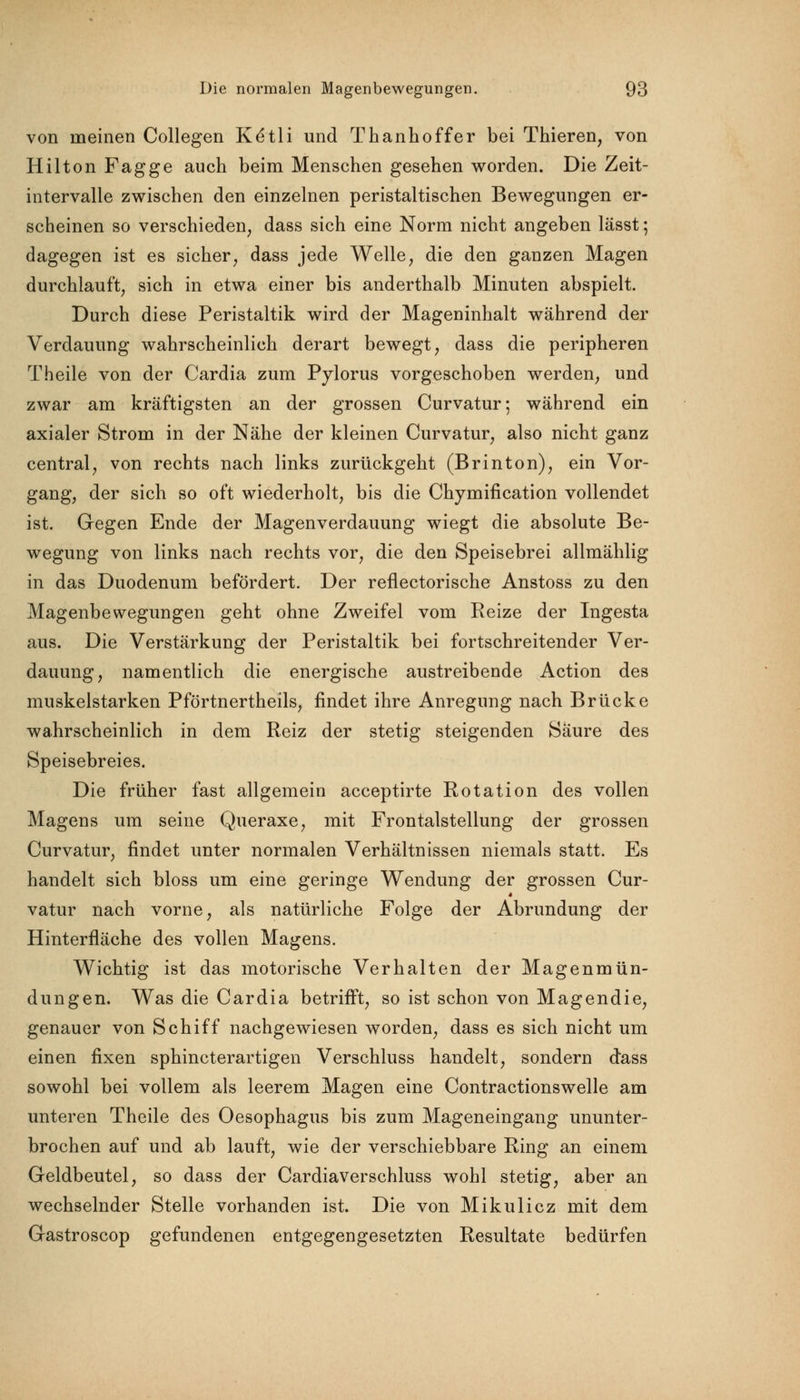 von meinen Collegen Ke*tli und Thanhoffer bei Thieren, von Hilton Fagge auch beim Menschen gesehen worden. Die Zeit- intervalle zwischen den einzelnen peristaltischen Bewegungen er- scheinen so verschieden dass sich eine Norm nicht angeben lässt; dagegen ist es sicher, dass jede Welle, die den ganzen Magen durchlauft, sich in etwa einer bis anderthalb Minuten abspielt. Durch diese Peristaltik wird der Mageninhalt während der Verdauung wahrscheinlich derart bewegt, dass die peripheren Theile von der Cardia zum Pylorus vorgeschoben werden, und zwar am kräftigsten an der grossen Curvatur-, während ein axialer Strom in der Nähe der kleinen Curvatur, also nicht ganz central, von rechts nach links zurückgeht (Brinton), ein Vor- gang, der sich so oft wiederholt, bis die Chymification vollendet ist. Gegen Ende der Magenverdauung wiegt die absolute Be- wegung von links nach rechts vor, die den Speisebrei allmählig in das Duodenum befördert. Der reflectorische Anstoss zu den Magenbewegungen geht ohne Zweifel vom Reize der Ingesta aus. Die Verstärkung der Peristaltik bei fortschreitender Ver- dauung, namentlich die energische austreibende Action des muskelstarken Pförtnertheils, findet ihre Anregung nach Brücke wahrscheinlich in dem Reiz der stetig steigenden Säure des Speisebreies. Die früher fast allgemein acceptirte Rotation des vollen Magens um seine Queraxe, mit Frontalstellung der grossen Curvatur, findet unter normalen Verhältnissen niemals statt. Es handelt sich bloss um eine geringe Wendung der grossen Cur- vatur nach vorne, als natürliche Folge der Abrundung der Hinterfläche des vollen Magens. Wichtig ist das motorische Verhalten der Magenmün- dungen. Was die Cardia betrifft, so ist schon von Magendie, genauer von Schiff nachgewiesen worden, dass es sich nicht um einen fixen sphincterartigen Verschluss handelt, sondern dass sowohl bei vollem als leerem Magen eine Contractionswelle am unteren Theile des Oesophagus bis zum Mageneingang ununter- brochen auf und ab lauft, wie der verschiebbare Ring an einem Geldbeutel, so dass der Cardiaverschluss wohl stetig, aber an wechselnder Stelle vorhanden ist. Die von Mikulicz mit dem Gastroscop gefundenen entgegengesetzten Resultate bedürfen