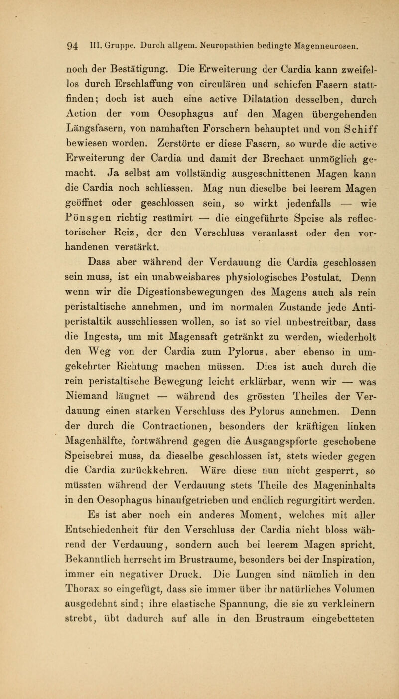 noch der Bestätigung. Die Erweiterung der Cardia kann zweifel- los durch Erschlaffung von circulären und schiefen Fasern statt- finden; doch ist auch eine active Dilatation desselben, durch Action der vom Oesophagus auf den Magen übergehenden Längsfasern, von namhaften Forschern behauptet und von Schiff bewiesen worden. Zerstörte er diese Fasern, so wurde die active Erweiterung der Cardia und damit der Brechact unmöglich ge- macht. Ja selbst am vollständig ausgeschnittenen Magen kann die Cardia noch schliessen. Mag nun dieselbe bei leerem Magen geöffnet oder geschlossen sein, so wirkt jedenfalls — wie Pönsgen richtig resümirt — die eingeführte Speise als reflec- torischer Reiz, der den Verschluss veranlasst oder den vor- handenen verstärkt. Dass aber während der Verdauung die Cardia geschlossen sein muss, ist ein unabweisbares physiologisches Postulat. Denn wenn wir die Digestionsbewegungen des Magens auch als rein peristaltische annehmen, und im normalen Zustande jede Anti- peristaltik ausschliessen wollen, so ist so viel unbestreitbar, dass die Ingesta, um mit Magensaft getränkt zu werden, wiederholt den Weg von der Cardia zum Pylorus, aber ebenso in um- gekehrter Richtung machen müssen. Dies ist auch durch die rein peristaltische Bewegung leicht erklärbar, wenn wir — was Niemand läugnet — während des grössten Theiles der Ver- dauung einen starken Verschluss des Pylorus annehmen. Denn der durch die Contractionen, besonders der kräftigen linken Magenhälfte, fortwährend gegen die Ausgangspforte geschobene Speisebrei muss, da dieselbe geschlossen ist, stets wieder gegen die Cardia zurückkehren. Wäre diese nun nicht gesperrt, so müssten während der Verdauung stets Theile des Mageninhalts in den Oesophagus hinaufgetrieben und endlich regurgitirt werden. Es ist aber noch ein anderes Moment, welches mit aller Entschiedenheit für den Verschluss der Cardia nicht bloss wäh- rend der Verdauung, sondern auch bei leerem Magen spricht. Bekanntlich herrscht im Brustraume, besonders bei der Inspiration, immer ein negativer Druck. Die Lungen sind nämlich in den Thorax so eingefügt, dass sie immer über ihr natürliches Volumen ausgedehnt sind; ihre elastische Spannung, die sie zu verkleinern strebt, übt dadurch auf alle in den Brustraum eingebetteten