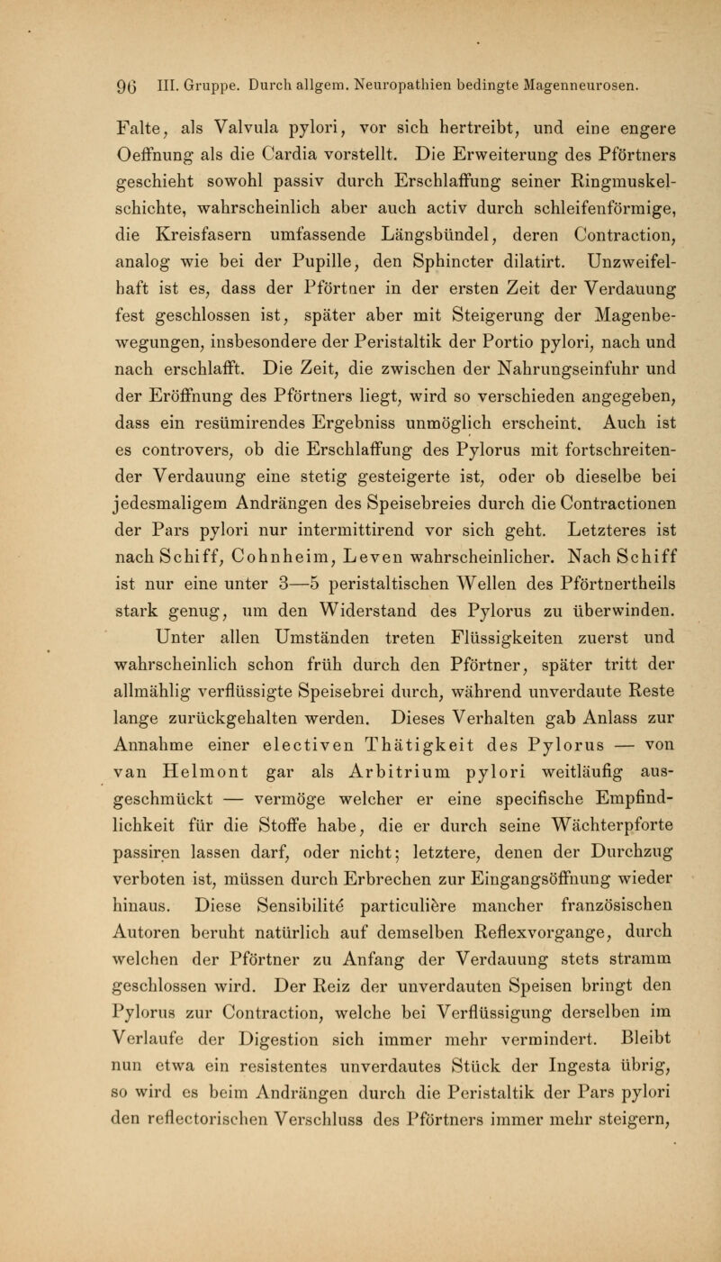 Falte, als Valvula pylori, vor sich hertreibt, und eine engere Oeffnung als die Cardia vorstellt. Die Erweiterung des Pförtners geschieht sowohl passiv durch Erschlaffung seiner Ringmuskel- schichte, wahrscheinlich aber auch activ durch schleifenförmige, die Kreisfasern umfassende Längsbündel, deren Contraction, analog wie bei der Pupille, den Sphincter dilatirt. Unzweifel- haft ist es, dass der Pförtaer in der ersten Zeit der Verdauung fest geschlossen ist, später aber mit Steigerung der Magenbe- wegungen, insbesondere der Peristaltik der Portio pylori, nach und nach erschlafft. Die Zeit, die zwischen der Nahrungseinfuhr und der Eröffnung des Pförtners liegt, wird so verschieden angegeben, dass ein resümirendes Ergebniss unmöglich erscheint. Auch ist es controvers, ob die Erschlaffung des Pylorus mit fortschreiten- der Verdauung eine stetig gesteigerte ist, oder ob dieselbe bei jedesmaligem Andrängen des Speisebreies durch die Contractionen der Pars pylori nur intermittirend vor sich geht. Letzteres ist nach Schiff, Cohnheim, Leven wahrscheinlicher. Nach Schiff ist nur eine unter 3—5 peristaltischen Wellen des Pförtnertheils stark genug, um den Widerstand des Pylorus zu überwinden. Unter allen Umständen treten Flüssigkeiten zuerst und wahrscheinlich schon früh durch den Pförtner, später tritt der allmählig verflüssigte Speisebrei durch, während unverdaute Reste lange zurückgehalten werden. Dieses Verhalten gab Anlass zur Annahme einer electiven Thätigkeit des Pylorus — von van Helmont gar als Arbitrium pylori weitläufig aus- geschmückt — vermöge welcher er eine specifische Empfind- lichkeit für die Stoffe habe, die er durch seine Wächterpforte passiren lassen darf, oder nicht; letztere, denen der Durchzug verboten ist, müssen durch Erbrechen zur Eingangsöffnung wieder hinaus. Diese Sensibilite* particuliere mancher französischen Autoren beruht natürlich auf demselben Reflexvorgange, durch welchen der Pförtner zu Anfang der Verdauung stets stramm geschlossen wird. Der Reiz der unverdauten Speisen bringt den Pylorus zur Contraction, welche bei Verflüssigung derselben im Verlaufe der Digestion sich immer mehr vermindert. Bleibt nun etwa ein resistentes unverdautes Stück der Ingesta übrig, so wird es beim Andrängen durch die Peristaltik der Pars pylori den reflectorischen Verschluss des Pförtners immer mehr steigern,