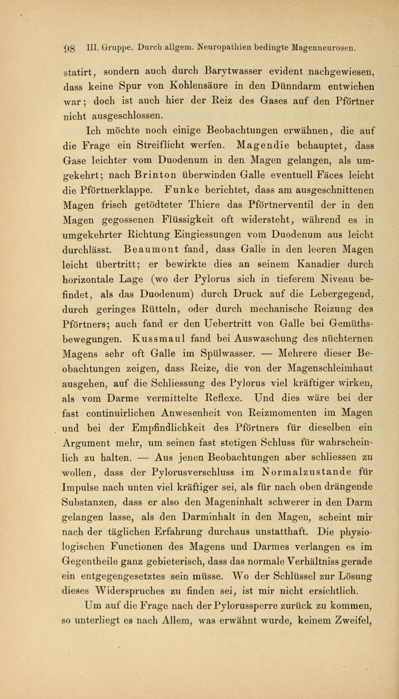 statirt, sondern auch durch Barytwasser evident nachgewiesen, dass keine Spur von Kohlensäure in den Dünndarm entwichen war; doch ist auch hier der Reiz des Gases auf den Pförtner nicht ausgeschlossen. Ich möchte noch einige Beobachtungen erwähnen, die auf die Frage ein Streiflicht werfen. Magendie behauptet, dass Gase leichter vom Duodenum in den Magen gelangen, als um- gekehrt; nach Brinton überwinden Galle eventuell Fäces leicht die Pförtnerklappe. Funke berichtet, dass am ausgeschnittenen Magen frisch getödteter Thiere das Pförtnerventil der in den Magen gegossenen Flüssigkeit oft widersteht, während es in umgekehrter Richtung Eingiessungen vom Duodenum aus leicht durchlässt. Beaumont fand, dass Galle in den leeren Magen leicht übertritt; er bewirkte dies an seinem Kanadier durch horizontale Lage (wo der Pylorus sich in tieferem Niveau be- findet, als das Duodenum) durch Druck auf die Lebergegend, durch geringes Rütteln, oder durch mechanische Reizung des Pförtners; auch fand er den Uebertritt von Galle bei Gemüths- bewegungen. Kussmaul fand bei Auswaschung des nüchternen Magens sehr oft Galle im Spülwasser. — Mehrere dieser Be- obachtungen zeigen, dass Reize, die von der Magenschleimhaut ausgehen, auf die Schliessung des Pylorus viel kräftiger wirken, als vom Darme vermittelte Reflexe. Und dies wäre bei der fast continuirlichen Anwesenheit von Reizmomenten im Magen und bei der Empfindlichkeit des Pförtners für dieselben ein Argument mehr, um seinen fast stetigen Schluss für wahrschein- lich zu halten. — Aus jenen Beobachtungen aber schliessen zu wollen, dass der Pylorusverschluss im Normalzustande für Impulse nach unten viel kräftiger sei, als für nach oben drängende Substanzen, dass er also den Mageninhalt schwerer in den Darm gelangen lasse, als den Darminhalt in den Magen, scheint mir nach der täglichen Erfahrung durchaus unstatthaft. Die physio- logischen Functionen des Magens und Darmes verlangen es im Gegentheile ganz gebieterisch, dass das normale Verhältniss gerade ein entgegengesetztes sein müsse. Wo der Schlüssel zur Lösung dieses Widerspruches zu finden sei, ist mir nicht ersichtlich. Um auf die Frage nach der Pylorussperre zurück zu kommen, so unterliegt es nach Allem, was erwähnt wurde, keinem Zweifel,