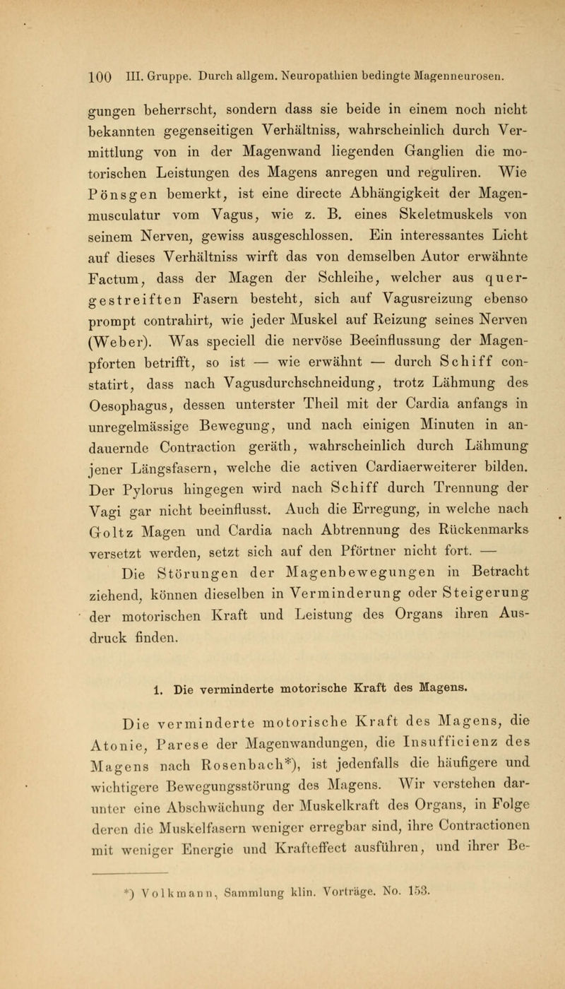 gungen beherrscht, sondern dass sie beide in einem noch nicht bekannten gegenseitigen Verhältnisse wahrscheinlich durch Ver- mittlung von in der Magenwand liegenden Ganglien die mo- torischen Leistungen des Magens anregen und reguliren. Wie Pönsgen bemerkt, ist eine directe Abhängigkeit der Magen- musculatur vom Vagus, wie z. B. eines Skeletmuskels von seinem Nerven, gewiss ausgeschlossen. Ein interessantes Licht auf dieses Verhältniss wirft das von demselben Autor erwähnte Factum, dass der Magen der Schleihe, welcher aus quer- gestreiften Fasern besteht, sich auf Vagusreizung ebenso prompt contrahirt, wie jeder Muskel auf Reizung seines Nerven (Weber). Was speciell die nervöse Beeinflussung der Magen- pforten betrifft, so ist — wie erwähnt — durch Schiff con- statirt, dass nach Vagusdurchschneidung, trotz Lähmung des Oesophagus, dessen unterster Theil mit der Cardia anfangs in unregelmässige Bewegung, und nach einigen Minuten in an- dauernde Contraction geräth, wahrscheinlich durch Lähmung jener Längsfasern, welche die activen Cardiaerweiterer bilden. Der Pylorus hingegen wird nach Schiff durch Trennung der Vagi gar nicht beeinflusst. Auch die Erregung, in welche nach Goltz Magen und Cardia nach Abtrennung des Rückenmarks versetzt werden, setzt sich auf den Pförtner nicht fort. — Die Störungen der Magenbewegungen in Betracht ziehend, können dieselben in Verminderung oder Steigerung der motorischen Kraft und Leistung des Organs ihren Aus- druck finden. 1. Die verminderte motorische Kraft des Magens. Die verminderte motorische Kraft des Magens, die Atonie, Parese der Magenwandungen, die Insufficienz des Magens nach Rosenbach*), ist jedenfalls die häufigere und wichtigere Bewegungsstörung des Magens. Wir verstehen dar- unter eine Abschwächung der Muskelkraft des Organs, in Folge deren die Muskelfasern weniger erregbar sind, ihre Contractionen mit weniger Energie und Krafteffect ausführen, und ihrer Be-