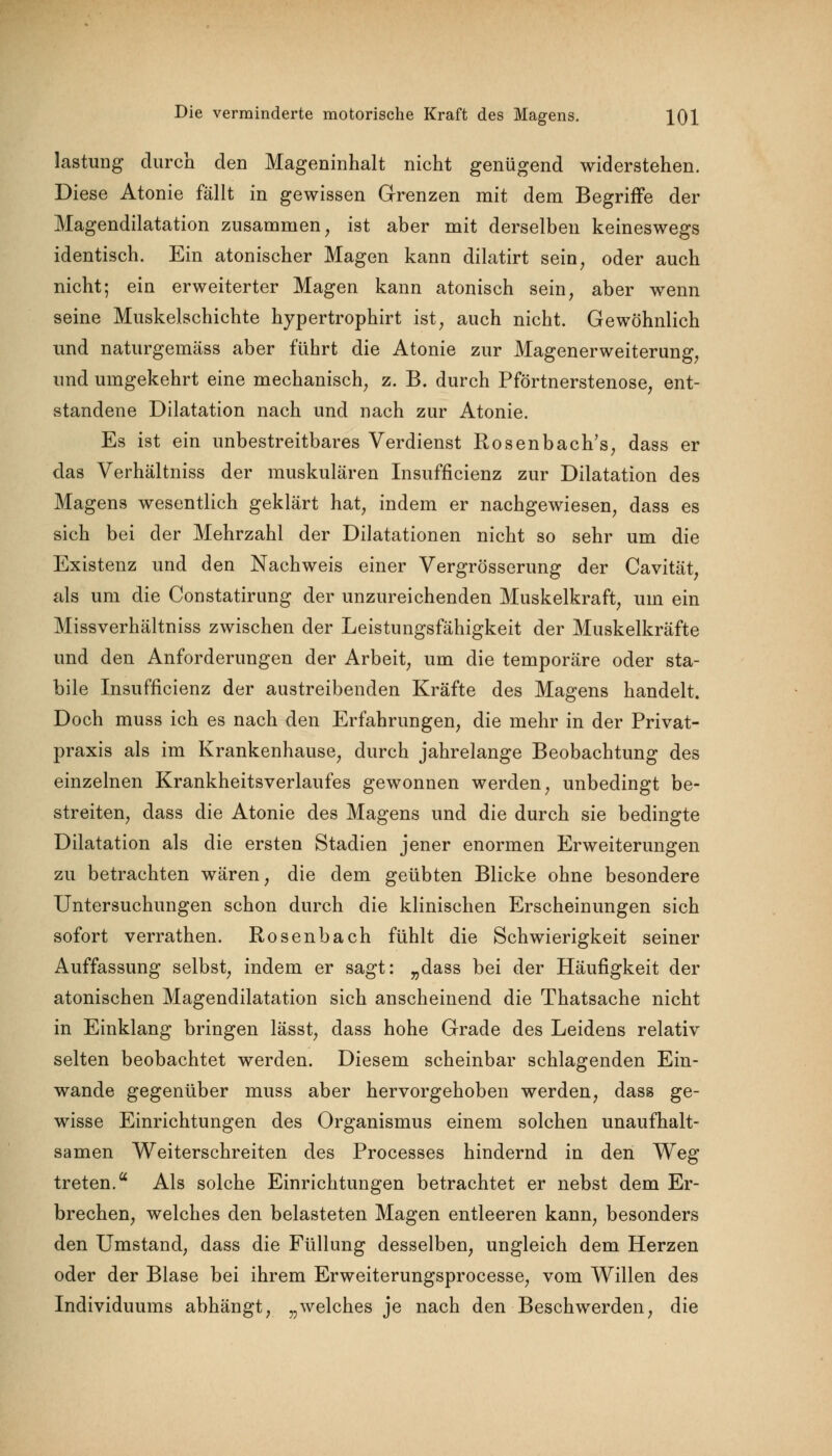 lastung durch den Mageninhalt nicht genügend widerstehen. Diese Atonie fällt in gewissen Grenzen mit dem Begriffe der Magendilatation zusammen, ist aber mit derselben keineswegs identisch. Ein atonischer Magen kann dilatirt sein, oder auch nicht; ein erweiterter Magen kann atonisch sein, aber wenn seine Muskelschichte hypertrophirt ist, auch nicht. Gewöhnlich und naturgemäss aber führt die Atonie zur Magenerweiterung, und umgekehrt eine mechanisch, z. B. durch Pförtnerstenose, ent- standene Dilatation nach und nach zur Atonie. Es ist ein unbestreitbares Verdienst Rosenbach's, dass er das Verhältniss der muskulären Insuffizienz zur Dilatation des Magens wesentlich geklärt hat, indem er nachgewiesen, dass es sich bei der Mehrzahl der Dilatationen nicht so sehr um die Existenz und den Nachweis einer Vergrösserung der Cavität, als um die Constatirung der unzureichenden Muskelkraft, um ein Missverhältniss zwischen der Leistungsfähigkeit der Muskelkräfte und den Anforderungen der Arbeit, um die temporäre oder sta- bile Insuffizienz der austreibenden Kräfte des Magens handelt. Doch muss ich es nach den Erfahrungen, die mehr in der Privat- praxis als im Krankenhause, durch jahrelange Beobachtung des einzelnen Krankheitsverlaufes gewonnen werden, unbedingt be- streiten, dass die Atonie des Magens und die durch sie bedingte Dilatation als die ersten Stadien jener enormen Erweiterungen zu betrachten wären, die dem geübten Blicke ohne besondere Untersuchungen schon durch die klinischen Erscheinungen sich sofort verrathen. Rosenbach fühlt die Schwierigkeit seiner Auffassung selbst, indem er sagt: „dass bei der Häufigkeit der atonischen Magendilatation sich anscheinend die Thatsache nicht in Einklang bringen lässt, dass hohe Grade des Leidens relativ selten beobachtet werden. Diesem scheinbar schlagenden Ein- wände gegenüber muss aber hervorgehoben werden, dass ge- wisse Einrichtungen des Organismus einem solchen unaufhalt- samen Weiterschreiten des Processes hindernd in den Weg treten. Als solche Einrichtungen betrachtet er nebst dem Er- brechen, welches den belasteten Magen entleeren kann, besonders den Umstand, dass die Füllung desselben, ungleich dem Herzen oder der Blase bei ihrem Erweiterungsprocesse, vom Willen des Individuums abhängt, „welches je nach den Beschwerden, die