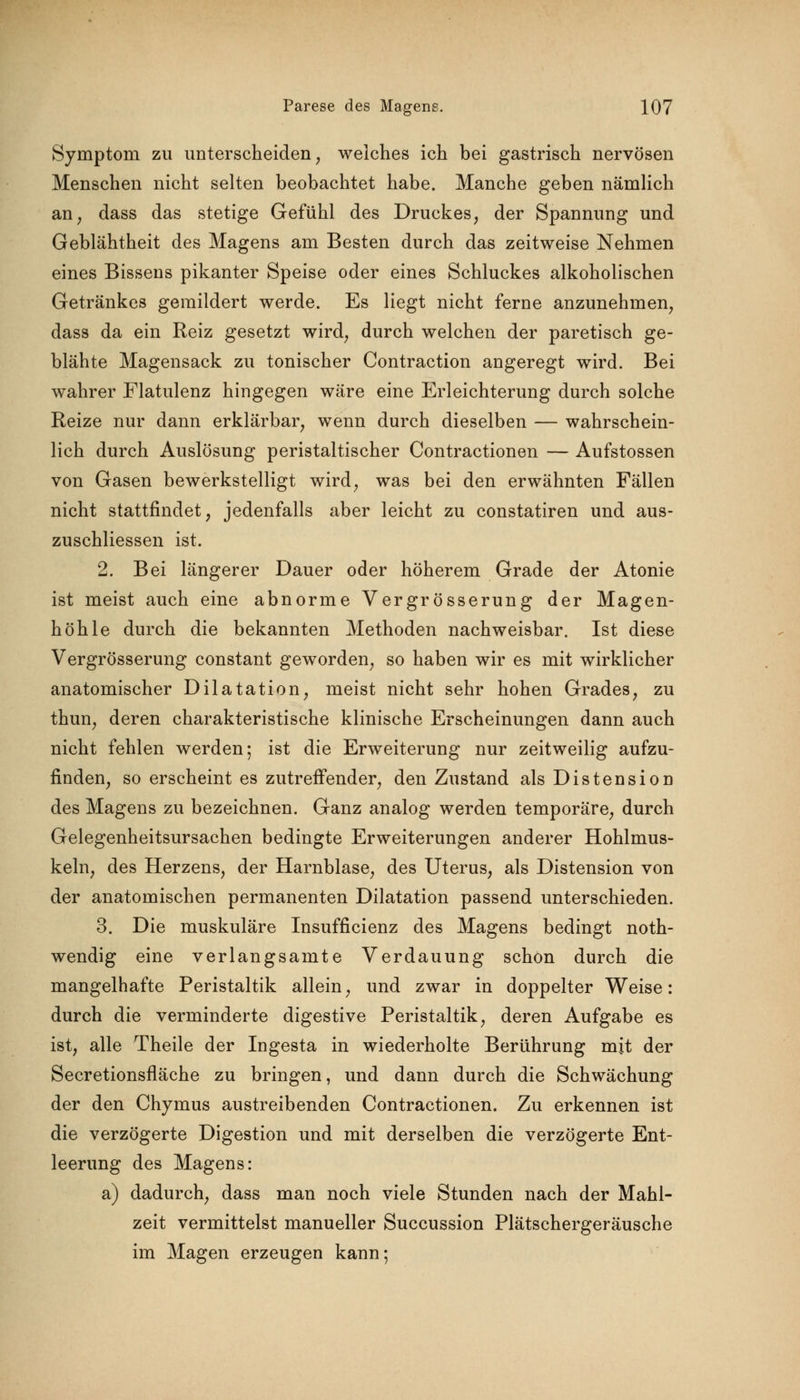 Symptom zu unterscheiden, welches ich bei gastrisch nervösen Menschen nicht selten beobachtet habe. Manche geben nämlich an; dass das stetige Gefühl des Druckes, der Spannung und Geblähtheit des Magens am Besten durch das zeitweise Nehmen eines Bissens pikanter Speise oder eines Schluckes alkoholischen Getränkes gemildert werde. Es liegt nicht ferne anzunehmen, dass da ein Reiz gesetzt wird, durch welchen der paretisch ge- blähte Magensack zu tonischer Contraction angeregt wird. Bei wahrer Flatulenz hingegen wäre eine Erleichterung durch solche Reize nur dann erklärbar, wenn durch dieselben — wahrschein- lich durch Auslösung peristaltischer Contractionen — Aufstossen von Gasen bewerkstelligt wird, was bei den erwähnten Fällen nicht stattfindet, jedenfalls aber leicht zu constatiren und aus- zuschliessen ist. 2. Bei längerer Dauer oder höherem Grade der Atonie ist meist auch eine abnorme Vergrösserung der Magen- höhle durch die bekannten Methoden nachweisbar. Ist diese Vergrösserung constant geworden, so haben wir es mit wirklicher anatomischer Dilatation, meist nicht sehr hohen Grades, zu thun, deren charakteristische klinische Erscheinungen dann auch nicht fehlen werden ; ist die Erweiterung nur zeitweilig aufzu- finden, so erscheint es zutreffender, den Zustand als Distension des Magens zu bezeichnen. Ganz analog werden temporäre, durch Gelegenheitsursachen bedingte Erweiterungen anderer Hohlmus- keln, des Herzens, der Harnblase, des Uterus, als Distension von der anatomischen permanenten Dilatation passend unterschieden. 3. Die muskuläre Insuffizienz des Magens bedingt noth- wendig eine verlangsamte Verdauung schon durch die mangelhafte Peristaltik allein, und zwar in doppelter Weise: durch die verminderte digestive Peristaltik, deren Aufgabe es ist, alle Theile der Ingesta in wiederholte Berührung mit der Secretionsfläche zu bringen, und dann durch die Schwächung der den Chymus austreibenden Contractionen. Zu erkennen ist die verzögerte Digestion und mit derselben die verzögerte Ent- leerung des Magens: a) dadurch, dass man noch viele Stunden nach der Mahl- zeit vermittelst manueller Succussion Plätschergeräusche im Magen erzeugen kann;