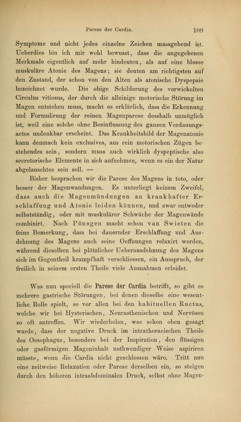 Symptome und nicht jedes einzelne Zeichen massgebend ist. Ueberdies bin ich mir wohl bewusst, dass die angegebenen Merkmale eigentlich auf mehr hindeuten, als auf eine blosse muskuläre Atonie des Magens; sie deuten am richtigsten auf den Zustand, der schon von den Alten als atonische Dyspepsie bezeichnet wurde. Die obige Schilderung des verwickelten Circulus vitiosus, der durch die alleinige motorische Störung im Magen entstehen muss; macht es erklärlich, dass die Erkennung und Formulirung der reinen Magenparese desshalb unmöglich ist, weil eine solche ohne Beeinflussung des ganzen Verdauungs- actes undenkbar erscheint. Das Krankheitsbild der Magenatonie kann demnach kein exclusives, aus rein motorischen Zügen be- stehendes sein, sondern muss auch wirklich dyspeptische also secretorische Elemente in sich aufnehmen, wenn es ein der Natur abgelauschtes sein soll. — Bisher besprachen wir die Parese des Magens in toto, oder besser der Magenwandungen. Es unterliegt keinem Zweifel, dass auch die Magenmündungen an krankhafter Er- schlaffung und Atonie leiden können, und zwar entweder selbstständig, oder mit muskulärer Schwäche der Magenwände combinirt. Nach Pönsgen macht schon van Swieten die feine Bemerkung, dass bei dauernder Erschlaffung und Aus- dehnung des Mageus auch seine Oeffnungen relaxirt werden, während dieselben bei plötzlicher Ueberausdehnung des Magens sich im Gegentheil krampfhaft verschliessen, ein Ausspruch, der freilich in seinem ersten Theile viele Ausnahmen erleidet. Was nun speciell die Parese der Cardia betrifft, so gibt es mehrere gastrische Störungen, bei denen dieselbe eine wesent- liche Rolle spielt, so vor allen bei den habituellen Ructus, welche wir bei Hysterischen, Neurasthenischen und Nervösen so oft antreffen. Wir wiederholen, was schon oben gesagt wurde, dass der negative Druck im intrathoracischen Theile des Oesophagus, besonders bei der Inspiration, den flüssigen oder gasförmigen Mageninhalt nothwendiger Weise aspiriren müsste, wenn die Cardia nicht geschlossen wäre. Tritt nun eine zeitweise Relaxation oder Parese derselben ein, so steigen durch den höheren intraabdominalen Druck, selbst ohne Magen-