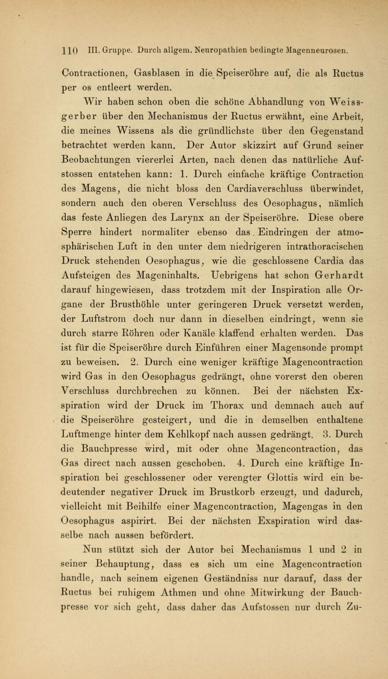 Contractionen, Gasblasen in die Speiseröhre auf, die als Ructus per os entleert werden. Wir haben schon oben die schöne Abhandlung von Weiss- gerber über den Mechanismus der Ructus erwähnt, eine Arbeit, die meines Wissens als die gründlichste über den Gegenstand betrachtet werden kann. Der Autor skizzirt auf Grund seiner Beobachtungen viererlei Arten, nach denen das natürliche Auf- stossen entstehen kann: 1. Durch einfache kräftige Contraction des Magens, die nicht bloss den Cardiaverschluss überwindet, sondern auch den oberen Verschluss des Oesophagus, nämlich das feste Anliegen des Larynx an der Speiseröhre. Diese obere Sperre hindert normaliter ebenso das. Eindringen der atmo- sphärischen Luft in den unter dem niedrigeren intrathoracischen Druck stehenden Oesophagus, wie die geschlossene Cardia das Aufsteigen des Mageninhalts. Uebrigens hat schon Gerhardt darauf hingewiesen, dass trotzdem mit der Inspiration alle Or- gane der Brusthöhle unter geringeren Druck versetzt werden, der Luftstrom doch nur dann in dieselben eindringt, wenn sie durch starre Röhren oder Kanäle klaffend erhalten werden. Das ist für die Speiseröhre durch Einführen einer Magensonde prompt zu beweisen. 2. Durch eine weniger kräftige Magencontraction wird Gas in den Oesophagus gedrängt, ohne vorerst den oberen Verschluss durchbrechen zu können. Bei der nächsten Ex- spiration wird der Druck im Thorax und demnach auch auf die Speiseröhre gesteigert, und die in demselben enthaltene Luftmenge hinter dem Kehlkopf nach aussen gedrängt. 3. Durch die Bauchpresse wird, mit oder ohne Magencontraction, das Gas direct nach aussen geschoben. 4. Durch eine kräftige In- spiration bei geschlossener oder verengter Glottis wird ein be- deutender negativer Druck im Brustkorb erzeugt, und dadurch, vielleicht mit Beihilfe einer Magencontraction, Magengas in den Oesophagus aspirirt. Bei der nächsten Exspiration wird das- selbe nach aussen befördert. Nun stützt sich der Autor bei Mechanismus 1 und 2 in seiner Behauptung, dass es sich um eine Magencontraction handle, nach seinem eigenen Geständniss nur darauf, dass der Ructus bei ruhigem Athmen und ohne Mitwirkung der Bauch- presse vor sich geht, dass daher das Aufstossen nur durch Zu-