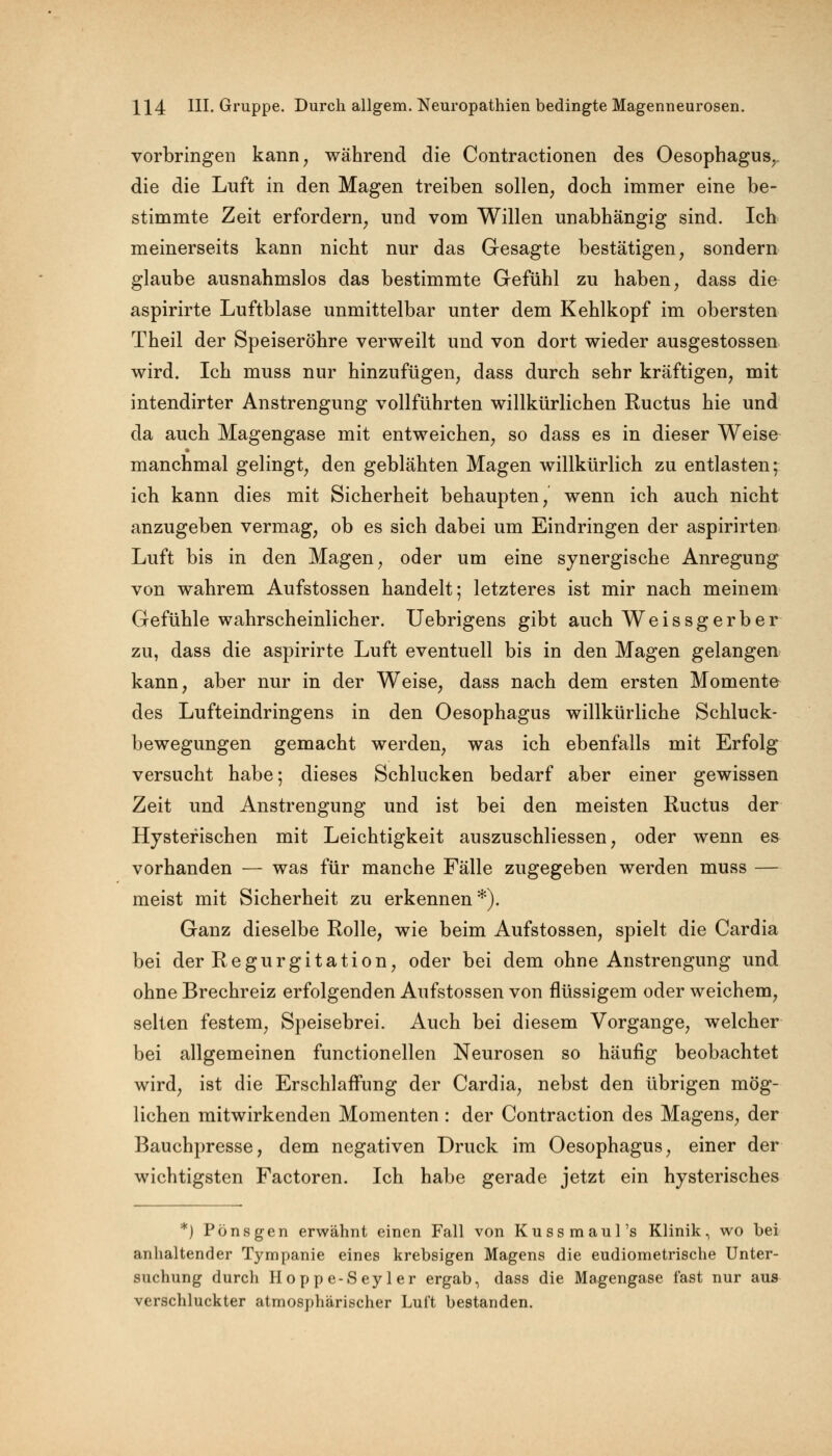 vorbringen kann, während die Contractionen des Oesophagus, die die Luft in den Magen treiben sollen, doch immer eine be- stimmte Zeit erfordern, und vom Willen unabhängig sind. Ich meinerseits kann nicht nur das Gesagte bestätigen, sondern glaube ausnahmslos das bestimmte Gefühl zu haben, dass die aspirirte Luftblase unmittelbar unter dem Kehlkopf im obersten Theil der Speiseröhre verweilt und von dort wieder ausgestossen wird. Ich muss nur hinzufügen, dass durch sehr kräftigen, mit intendirter Anstrengung vollführten willkürlichen Ructus hie und da auch Magengase mit entweichen, so dass es in dieser Weise manchmal gelingt, den geblähten Magen willkürlich zu entlasten; ich kann dies mit Sicherheit behaupten, wenn ich auch nicht anzugeben vermag, ob es sich dabei um Eindringen der aspirirten Luft bis in den Magen, oder um eine synergische Anregung von wahrem Aufstossen handelt; letzteres ist mir nach meinem Gefühle wahrscheinlicher. Uebrigens gibt auch Weissgerber zu, dass die aspirirte Luft eventuell bis in den Magen gelangen kann, aber nur in der Weise, dass nach dem ersten Momente des Lufteindringens in den Oesophagus willkürliche Schluck- bewegungen gemacht werden, was ich ebenfalls mit Erfolg versucht habe; dieses Schlucken bedarf aber einer gewissen Zeit und Anstrengung und ist bei den meisten Ructus der Hysterischen mit Leichtigkeit auszuschliessen, oder wenn es vorhanden — was für manche Fälle zugegeben werden muss — meist mit Sicherheit zu erkennen*). Ganz dieselbe Rolle, wie beim Aufstossen, spielt die Cardia bei der Regurgitation, oder bei dem ohne Anstrengung und ohne Brechreiz erfolgenden Aufstossen von flüssigem oder weichem, selten festem, Speisebrei. Auch bei diesem Vorgange, welcher bei allgemeinen functionellen Neurosen so häufig beobachtet wird, ist die Erschlaffung der Cardia, nebst den übrigen mög- lichen mitwirkenden Momenten : der Contraction des Magens, der Bauchpresse, dem negativen Druck im Oesophagus, einer der wichtigsten Factoren. Ich habe gerade jetzt ein hysterisches *) Pönsgen erwähnt einen Fall von Kussmaul's Klinik, wo bei anhaltender Tympanie eines krebsigen Magens die eudiometrische Unter- suchung durch Hoppe-Seyler ergab, dass die Magengase fast nur aus verschluckter atmosphärischer Luft bestanden.