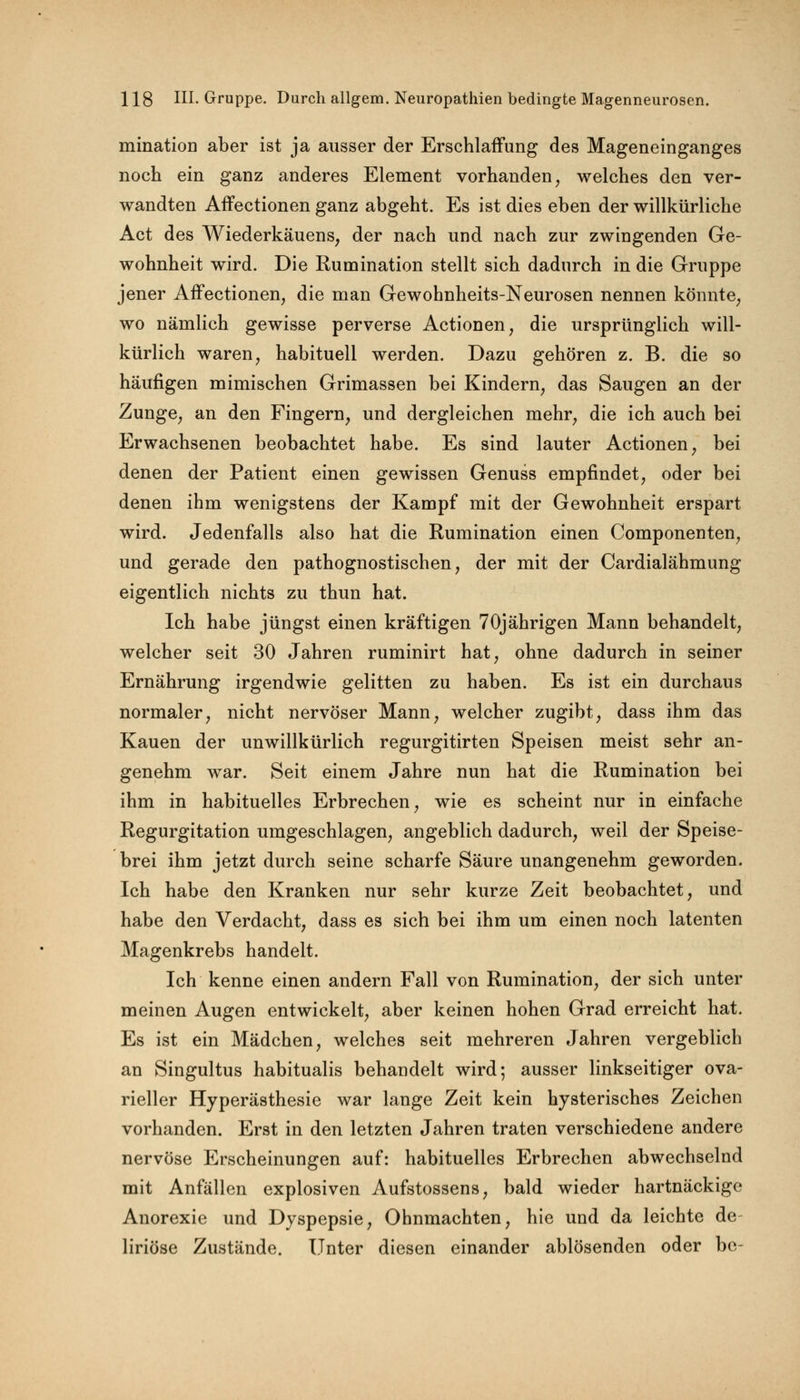 mination aber ist ja ausser der Erschlaffung des Mageneinganges noch ein ganz anderes Element vorhanden, welches den ver- wandten Affectionen ganz abgeht. Es ist dies eben der willkürliche Act des Wiederkauens, der nach und nach zur zwingenden Ge- wohnheit wird. Die Rumination stellt sich dadurch in die Gruppe jener Affectionen, die man Gewohnheits-Neurosen nennen könnte, wo nämlich gewisse perverse Actionen, die ursprünglich will- kürlich waren, habituell werden. Dazu gehören z. B. die so häufigen mimischen Grimassen bei Kindern, das Saugen an der Zunge, an den Fingern, und dergleichen mehr, die ich auch bei Erwachsenen beobachtet habe. Es sind lauter Actionen, bei denen der Patient einen gewissen Genuss empfindet, oder bei denen ihm wenigstens der Kampf mit der Gewohnheit erspart wird. Jedenfalls also hat die Rumination einen Componenten, und gerade den pathognostischen, der mit der Cardialähmung eigentlich nichts zu thun hat. Ich habe jüngst einen kräftigen 70jährigen Mann behandelt, welcher seit 30 Jahren ruminirt hat, ohne dadurch in seiner Ernährung irgendwie gelitten zu haben. Es ist ein durchaus normaler, nicht nervöser Mann, welcher zugibt, dass ihm das Kauen der unwillkürlich regurgitirten Speisen meist sehr an- genehm war. Seit einem Jahre nun hat die Rumination bei ihm in habituelles Erbrechen, wie es scheint nur in einfache Regurgitation umgeschlagen, angeblich dadurch, weil der Speise- brei ihm jetzt durch seine scharfe Säure unangenehm geworden. Ich habe den Kranken nur sehr kurze Zeit beobachtet, und habe den Verdacht, dass es sich bei ihm um einen noch latenten Magenkrebs handelt. Ich kenne einen andern Fall von Rumination, der sich unter meinen Augen entwickelt, aber keinen hohen Grad erreicht hat. Es ist ein Mädchen, welches seit mehreren Jahren vergeblich an Singultus habitualis behandelt wird; ausser linkseitiger ova- rieller Hyperästhesie war lange Zeit kein hysterisches Zeichen vorhanden. Erst in den letzten Jahren traten verschiedene andere nervöse Erscheinungen auf: habituelles Erbrechen abwechselnd mit Anfällen explosiven Aufstossens, bald wieder hartnäckige Anorexie und Dyspepsie, Ohnmächten, hie und da leichte de liriöse Zustände. Unter diesen einander ablösenden oder be-