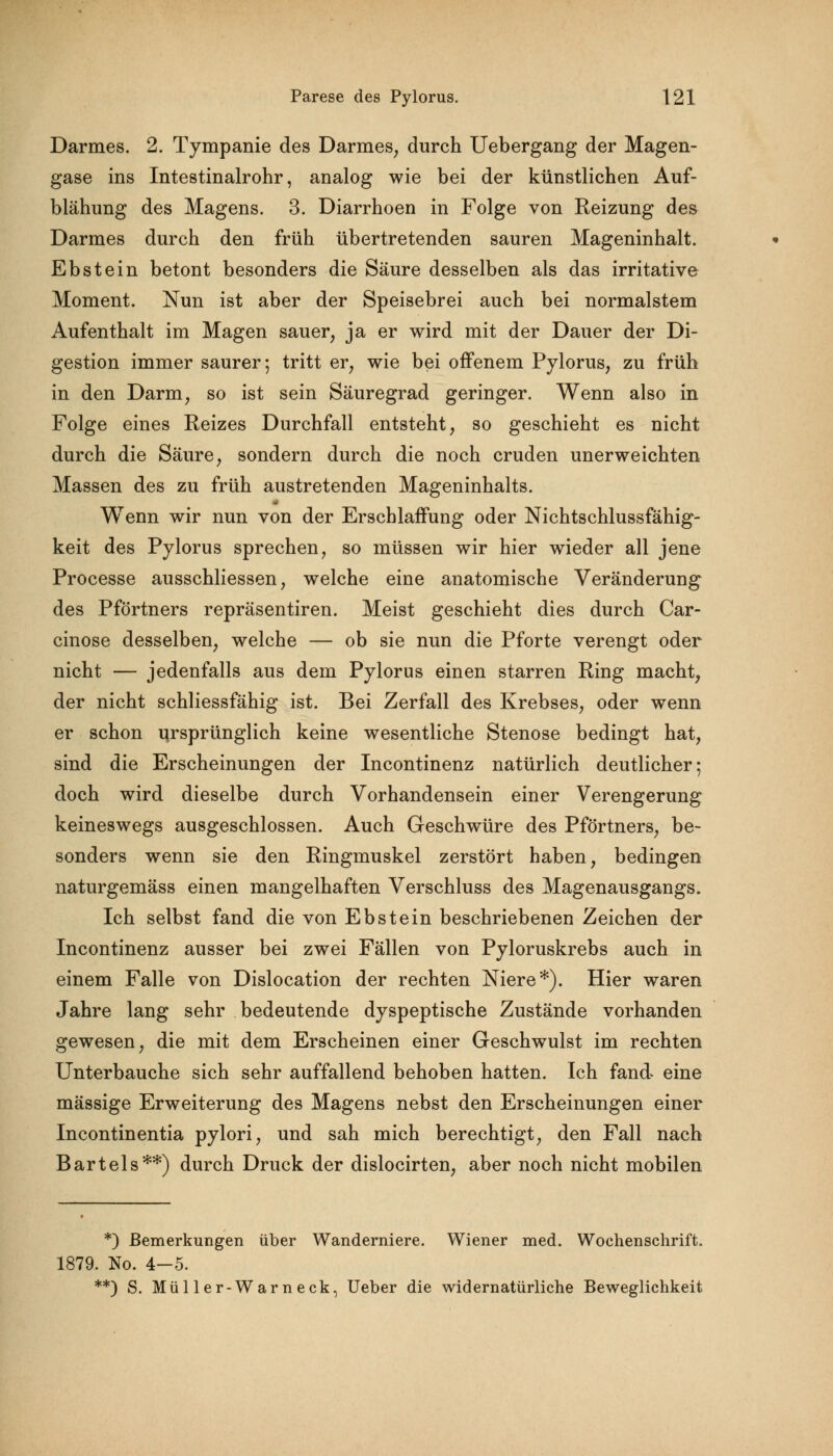 Darmes. 2. Tympanie des Darmes, durch Uebergang der Magen- gase ins Intestinalrohr, analog wie bei der künstlichen Auf- blähung des Magens. 3. Diarrhoen in Folge von Reizung des Darmes durch den früh übertretenden sauren Mageninhalt. Ebstein betont besonders die Säure desselben als das irritative Moment. Nun ist aber der Speisebrei auch bei normalstem Aufenthalt im Magen sauer, ja er wird mit der Dauer der Di- gestion immer saurer; tritt er, wie bei offenem Pylorus, zu früh in den Darm, so ist sein Säuregrad geringer. Wenn also in Folge eines Reizes Durchfall entsteht, so geschieht es nicht durch die Säure, sondern durch die noch cruden unerweichten Massen des zu früh austretenden Mageninhalts. Wenn wir nun von der Erschlaffung oder Nichtschlussfähig- keit des Pylorus sprechen, so müssen wir hier wieder all jene Processe ausschliessen, welche eine anatomische Veränderung des Pförtners repräsentiren. Meist geschieht dies durch Car- cinose desselben, welche — ob sie nun die Pforte verengt oder nicht — jedenfalls aus dem Pylorus einen starren Ring macht, der nicht schliessfähig ist. Bei Zerfall des Krebses, oder wenn er schon ursprünglich keine wesentliche Stenose bedingt hat, sind die Erscheinungen der Incontinenz natürlich deutlicher; doch wird dieselbe durch Vorhandensein einer Verengerung keineswegs ausgeschlossen. Auch Geschwüre des Pförtners, be- sonders wenn sie den Ringmuskel zerstört haben, bedingen naturgemäss einen mangelhaften Verschluss des Magenausgangs. Ich selbst fand die von Ebstein beschriebenen Zeichen der Incontinenz ausser bei zwei Fällen von Pyloruskrebs auch in einem Falle von Dislocation der rechten Niere*). Hier waren Jahre lang sehr bedeutende dyspeptische Zustände vorhanden gewesen, die mit dem Erscheinen einer Geschwulst im rechten Unterbauche sich sehr auffallend behoben hatten. Ich fand eine massige Erweiterung des Magens nebst den Erscheinungen einer Incontinentia pylori, und sah mich berechtigt, den Fall nach Bartels**) durch Druck der dislocirten, aber noch nicht mobilen *) Bemerkungen über Wanderniere. Wiener med. Wochenschrift. 1879. No. 4-5. **) S. Müller-Warneck, Ueber die widernatürliche Beweglichkeit