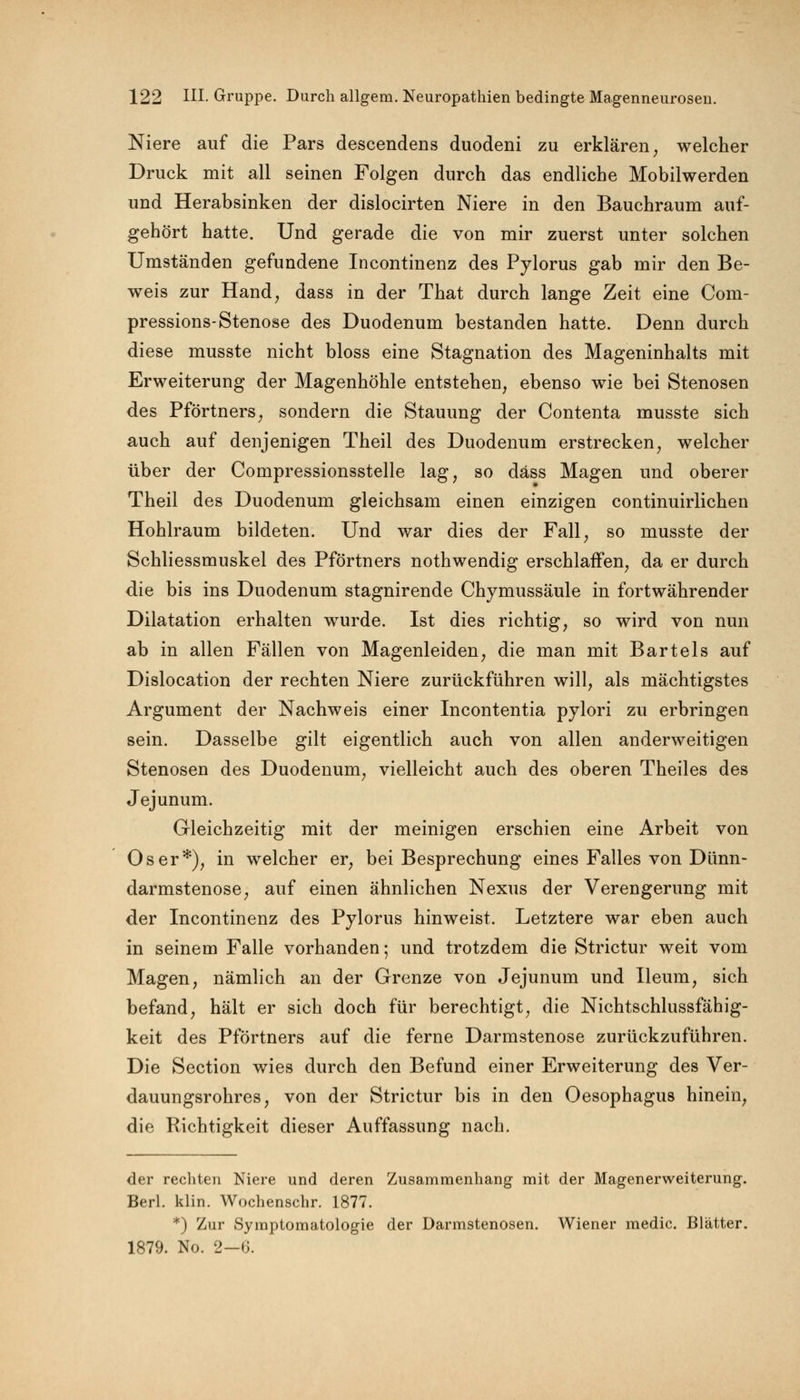 Niere auf die Pars descendens duodeni zu erklären, welcher Druck mit all seinen Folgen durch das endliche Mobilwerden und Herabsinken der dislocirten Niere in den Bauchraum auf- gehört hatte. Und gerade die von mir zuerst unter solchen Umständen gefundene Incontinenz des Pylorus gab mir den Be- weis zur Hand, dass in der That durch lange Zeit eine Com- pressions-Stenose des Duodenum bestanden hatte. Denn durch diese musste nicht bloss eine Stagnation des Mageninhalts mit Erweiterung der Magenhöhle entstehen, ebenso wie bei Stenosen des Pförtners, sondern die Stauung der Contenta musste sich auch auf denjenigen Theil des Duodenum erstrecken, welcher über der Compressionsstelle lag, so däss Magen und oberer Theil des Duodenum gleichsam einen einzigen continuirlichen Hohlraum bildeten. Und war dies der Fall, so musste der Schliessmuskel des Pförtners nothwendig erschlaffen, da er durch die bis ins Duodenum stagnirende Chymussäule in fortwährender Dilatation erhalten wurde. Ist dies richtig, so wird von nun ab in allen Fällen von Magenleiden, die man mit Bartels auf Dislocation der rechten Niere zurückführen will, als mächtigstes Argument der Nachweis einer Incontentia pylori zu erbringen sein. Dasselbe gilt eigentlich auch von allen anderweitigen Stenosen des Duodenum, vielleicht auch des oberen Theiles des Jejunum. Gleichzeitig mit der meinigen erschien eine Arbeit von Oser*), in welcher er, bei Besprechung eines Falles von Dünn- darmstenose, auf einen ähnlichen Nexus der Verengerung mit der Incontinenz des Pylorus hinweist. Letztere war eben auch in seinem Falle vorhanden; und trotzdem die Strictur weit vom Magen, nämlich an der Grenze von Jejunum und Ileum, sich befand, hält er sich doch für berechtigt, die Nichtschlussfähig- keit des Pförtners auf die ferne Darmstenose zurückzuführen. Die Section wies durch den Befund einer Erweiterung des Ver- dauungsrohres, von der Strictur bis in den Oesophagus hinein, die Richtigkeit dieser Auffassung nach. der rechten Niere und deren Zusammenhang mit der Magenerweiterung. Berl. klin. Wochenschr. 1877. *) Zur Symptomatologie der Darmstenosen. Wiener medic. Blätter. 1879. No. 2—6.