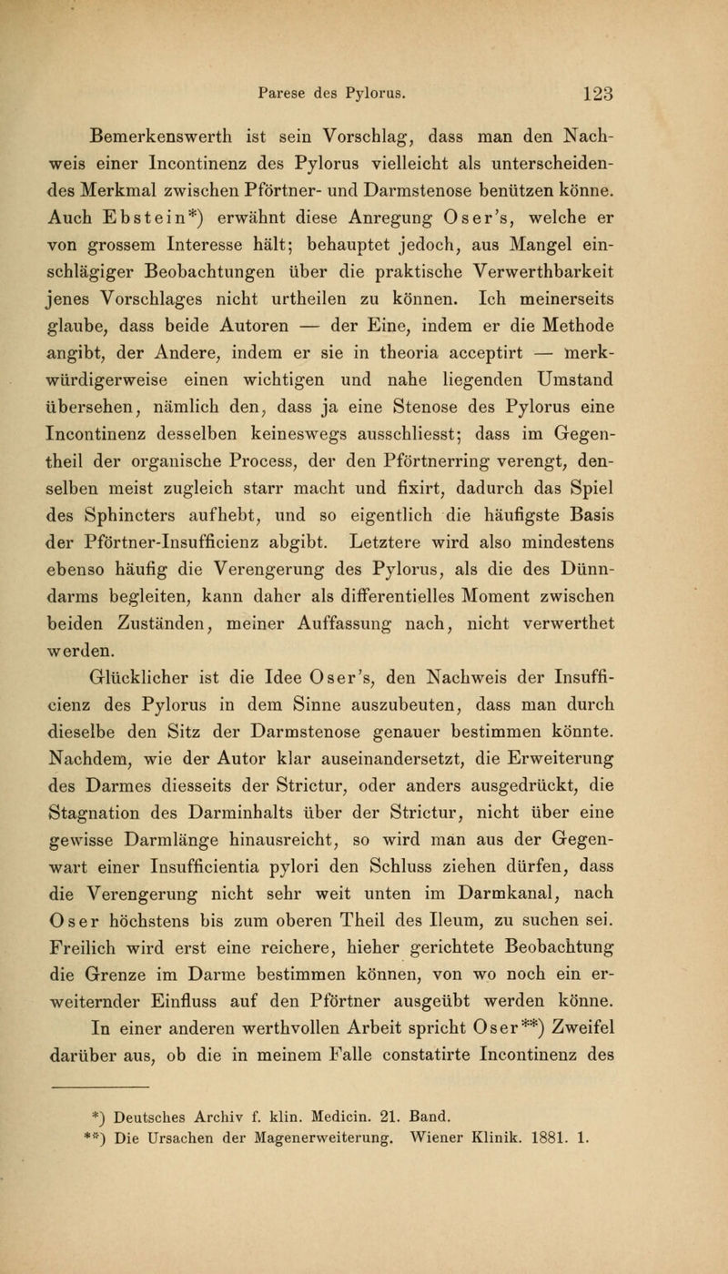 Bemerkenswerth ist sein Vorschlag, dass man den Nach- weis einer Incontinenz des Pylorus vielleicht als unterscheiden- des Merkmal zwischen Pförtner- und Darmstenose benützen könne. Auch Ebstein*) erwähnt diese Anregung Oser's, welche er von grossem Interesse hält; behauptet jedoch, aus Mangel ein- schlägiger Beobachtungen über die praktische Verwerthbarkeit jenes Vorschlages nicht urtheilen zu können. Ich meinerseits glaube, dass beide Autoren — der Eine, indem er die Methode angibt, der Andere, indem er sie in theoria acceptirt — merk- würdigerweise einen wichtigen und nahe liegenden Umstand übersehen, nämlich den, dass ja eine Stenose des Pylorus eine Incontinenz desselben keineswegs ausschliesst; dass im Gegen- theil der organische Process, der den Pförtnerring verengt, den- selben meist zugleich starr macht und fixirt, dadurch das Spiel des Sphincters aufhebt, und so eigentlich die häufigste Basis der Pförtner-Insufficienz abgibt. Letztere wird also mindestens ebenso häufig die Verengerung des Pylorus, als die des Dünn- darms begleiten, kann daher als differentielles Moment zwischen beiden Zuständen, meiner Auffassung nach, nicht verwerthet werden. Glücklicher ist die Idee Oser's, den Nachweis der Insuffi- cienz des Pylorus in dem Sinne auszubeuten, dass man durch dieselbe den Sitz der Darmstenose genauer bestimmen könnte. Nachdem, wie der Autor klar auseinandersetzt, die Erweiterung des Darmes diesseits der Strictur, oder anders ausgedrückt, die Stagnation des Darminhalts über der Strictur, nicht über eine gewisse Darmlänge hinausreicht, so wird man aus der Gegen- wart einer Insufficientia pylori den Schluss ziehen dürfen, dass die Verengerung nicht sehr weit unten im Darmkanal, nach Oser höchstens bis zum oberen Theil des Ileum, zu suchen sei. Freilich wird erst eine reichere, hieher gerichtete Beobachtung die Grenze im Darme bestimmen können, von wo noch ein er- weiternder Einfluss auf den Pförtner ausgeübt werden könne. In einer anderen werthvolien Arbeit spricht Oser**) Zweifel darüber aus, ob die in meinem Falle constatirte Incontinenz des *) Deutsches Archiv f. klin. Medicin. 21. Band. '*) Die Ursachen der Magenerweiterung. Wiener Klinik. 1881. 1.