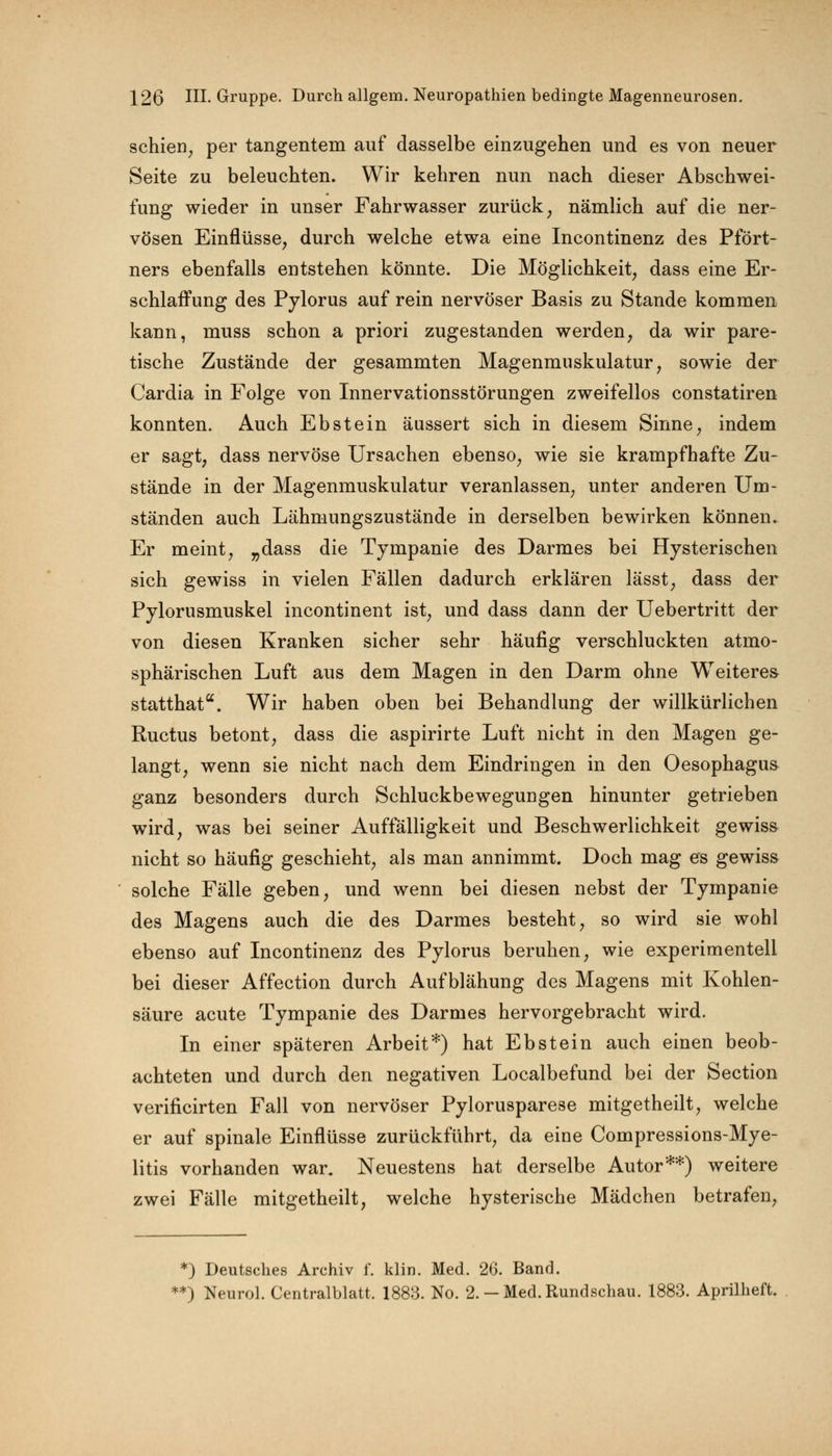 schien, per tangentem auf dasselbe einzugehen und es von neuer Seite zu beleuchten. Wir kehren nun nach dieser Abschwei- fung wieder in unser Fahrwasser zurück; nämlich auf die ner- vösen Einflüsse, durch welche etwa eine Incontinenz des Pfört- ners ebenfalls entstehen könnte. Die Möglichkeit, dass eine Er- schlaffung des Pylorus auf rein nervöser Basis zu Stande kommen kann, muss schon a priori zugestanden werden, da wir pare- tische Zustände der gesammten Magenmuskulatur, sowie der Cardia in Folge von Innervationsstörungen zweifellos constatiren konnten. Auch Ebstein äussert sich in diesem Sinne, indem er sagt, dass nervöse Ursachen ebenso, wie sie krampfhafte Zu- stände in der Magenmuskulatur veranlassen, unter anderen Um- ständen auch Lähmungszustände in derselben bewirken können. Er meint, „dass die Tympanie des Darmes bei Hysterischen sich gewiss in vielen Fällen dadurch erklären lässt, dass der Pylorusmuskel incontinent ist, und dass dann der Uebertritt der von diesen Kranken sicher sehr häufig verschluckten atmo- sphärischen Luft aus dem Magen in den Darm ohne Weiteres statthata. Wir haben oben bei Behandlung der willkürlichen Ructus betont, dass die aspirirte Luft nicht in den Magen ge- langt, wenn sie nicht nach dem Eindringen in den Oesophagus ganz besonders durch Schluckbewegungen hinunter getrieben wird, was bei seiner Auffälligkeit und Beschwerlichkeit gewiss nicht so häufig geschieht, als man annimmt. Doch mag es gewiss solche Fälle geben, und wenn bei diesen nebst der Tympanie des Magens auch die des Darmes besteht, so wird sie wohl ebenso auf Incontinenz des Pylorus beruhen, wie experimentell bei dieser Affection durch Aufblähung des Magens mit Kohlen- säure acute Tympanie des Darmes hervorgebracht wird. In einer späteren Arbeit*) hat Ebstein auch einen beob- achteten und durch den negativen Localbefund bei der Section verificirten Fall von nervöser Pylorusparese mitgetheilt, welche er auf spinale Einflüsse zurückführt, da eine Compressions-Mye- litis vorhanden war. Neuestens hat derselbe Autor**) weitere zwei Fälle mitgetheilt, welche hysterische Mädchen betrafen, *) Deutsches Archiv f. klin. Med. 26. Band. *) Neurol. Centralblatt. 1883. No. 2.-Med.Rundschau. 1883. Aprilheft.