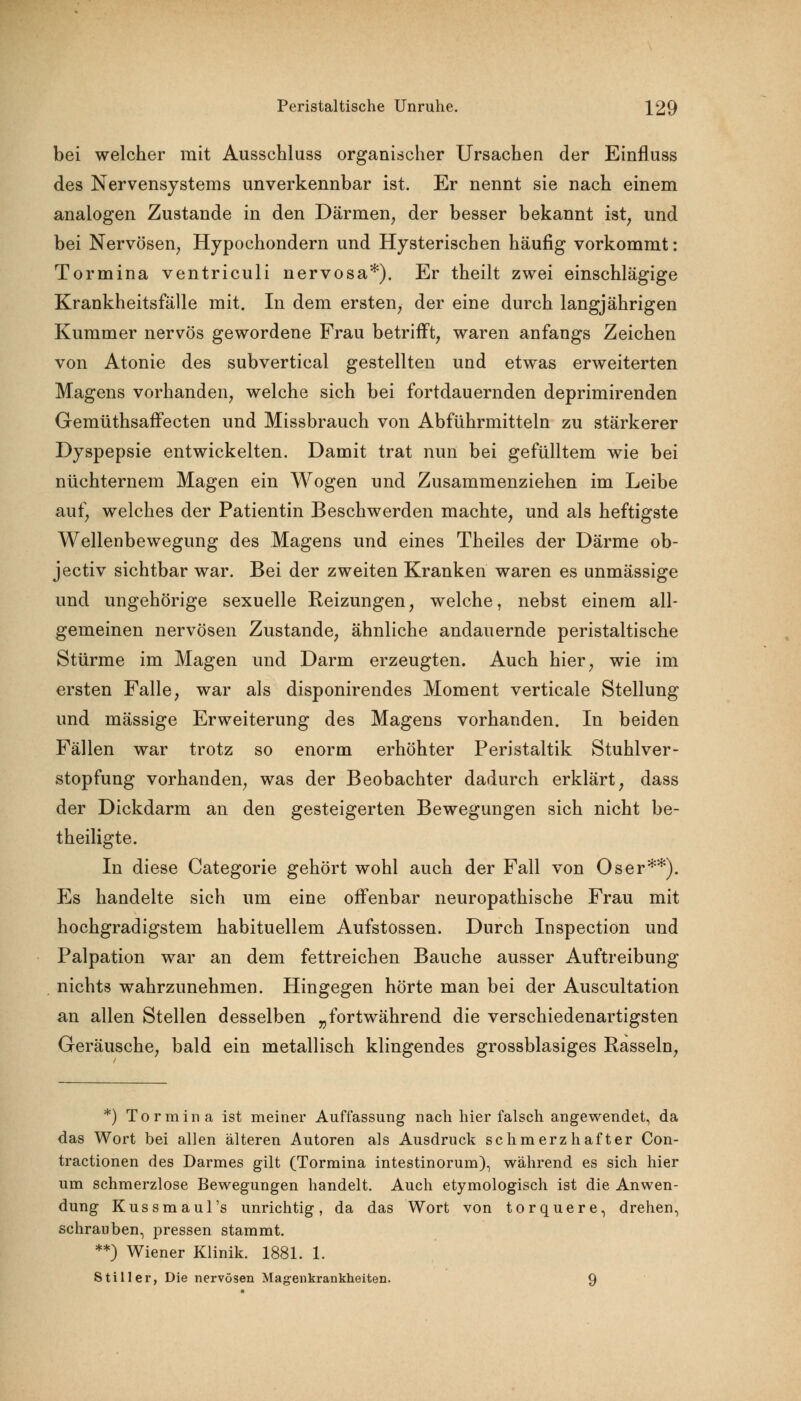 bei welcher mit Ausschluss organischer Ursachen der Einfluss des Nervensystems unverkennbar ist. Er nennt sie nach einem analogen Zustande in den Därmen, der besser bekannt ist, und bei Nervösen, Hypochondern und Hysterischen häufig vorkommt: Tormina ventriculi nervosa*). Er theilt zwei einschlägige Krankheitsfälle mit. In dem ersten, der eine durch langjährigen Kummer nervös gewordene Frau betrifft, waren anfangs Zeichen von Atonie des subvertical gestellten und etwas erweiterten Magens vorhanden, welche sich bei fortdauernden deprimirenden Gemüthsaffecten und Missbrauch von Abführmitteln zu stärkerer Dyspepsie entwickelten. Damit trat nun bei gefülltem wie bei nüchternem Magen ein Wogen und Zusammenziehen im Leibe auf, welches der Patientin Beschwerden machte, und als heftigste Wellenbewegung des Magens und eines Theiles der Därme ob- jectiv sichtbar war. Bei der zweiten Kranken waren es unmässige und ungehörige sexuelle Reizungen, welche, nebst einem all- gemeinen nervösen Zustande, ähnliche andauernde peristaltische Stürme im Magen und Darm erzeugten. Auch hier, wie im ersten Falle, war als disponirendes Moment verticale Stellung und massige Erweiterung des Magens vorhanden. In beiden Fällen war trotz so enorm erhöhter Peristaltik Stuhlver- stopfung vorhanden, was der Beobachter dadurch erklärt, dass der Dickdarm an den gesteigerten Bewegungen sich nicht be- theiligte. In diese Categorie gehört wohl auch der Fall von Oser**). Es handelte sich um eine offenbar neuropathische Frau mit hochgradigstem habituellem Aufstossen. Durch Inspection und Palpation war an dem fettreichen Bauche ausser Auftreibung nichts wahrzunehmen. Hingegen hörte man bei der Auscultation an allen Stellen desselben „fortwährend die verschiedenartigsten Geräusche, bald ein metallisch klingendes grossblasiges Rasseln, *) Tormina ist meiner Auffassung nach hier falsch angewendet, da das Wort bei allen älteren Autoren als Ausdruck schmerzhafter Con- tractionen des Darmes gilt (Tormina intestinorum), während es sich hier um schmerzlose Bewegungen handelt. Auch etymologisch ist die Anwen- dung Kussmaul's unrichtig, da das Wort von torquere, drehen, schrauben, pressen stammt. **) Wiener Klinik. 1881. 1. Stiller, Die nervösen Magenkrankheiten. Q