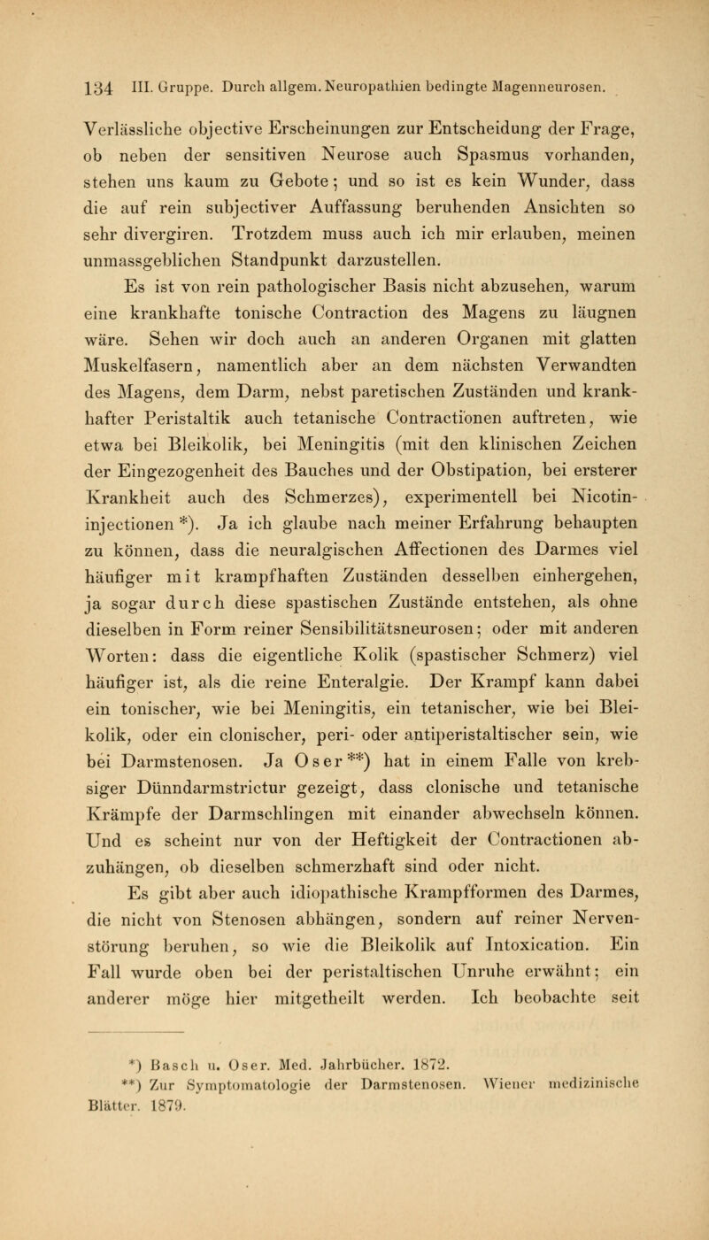 Verlässliche objective Erscheinungen zur Entscheidung der Frage, ob neben der sensitiven Neurose auch Spasmus vorhanden, stehen uns kaum zu Gebote; und so ist es kein Wunder, dass die auf rein subjectiver Auffassung beruhenden Ansichten so sehr divergiren. Trotzdem muss auch ich mir erlauben, meinen unmassgeblichen Standpunkt darzustellen. Es ist von rein pathologischer Basis nicht abzusehen, warum eine krankhafte tonische Contraction des Magens zu läugnen wäre. Sehen wir doch auch an anderen Organen mit glatten Muskelfasern, namentlich aber an dem nächsten Verwandten des Magens, dem Darm, nebst paretischen Zuständen und krank- hafter Peristaltik auch tetanische Contracti'onen auftreten, wie etwa bei Bleikolik, bei Meningitis (mit den klinischen Zeichen der Eingezogenheit des Bauches und der Obstipation, bei ersterer Krankheit auch des Schmerzes), experimentell bei Nicotin- injectionen *). Ja ich glaube nach meiner Erfahrung behaupten zu können, dass die neuralgischen AfFectionen des Darmes viel häufiger mit krampfhaften Zuständen desselben einhergehen, ja sogar durch diese spastischen Zustände entstehen, als ohne dieselben in Form reiner Sensibilitätsneurosen 5 oder mit anderen Worten: dass die eigentliche Kolik (spastischer Schmerz) viel häufiger ist, als die reine Enteralgie. Der Krampf kann dabei ein tonischer, wie bei Meningitis, ein tetanischer, wie bei Blei- kolik, oder ein clonischer, peri- oder antiperistaltischer sein, wie bei Darmstenosen. Ja Oser**) hat in einem Falle von kreb- siger Dünndarmstrictur gezeigt, dass clonische und tetanische Krämpfe der Darmschlingen mit einander abwechseln können. Und es scheint nur von der Heftigkeit der Contractionen ab- zuhängen, ob dieselben schmerzhaft sind oder nicht. Es gibt aber auch idiopathische Krampfformen des Darmes, die nicht von Stenosen abhängen, sondern auf reiner Nerven- störung beruhen, so wie die Bleikolik auf Intoxication. Ein Fall wurde oben bei der peristaltischen Unruhe erwähnt; ein anderer möge hier mitgetheilt werden. Ich beobachte seit *) Basch u. Oser. Med. Jahrbücher. 1872. **) Zur Symptomatologie der Darmstenosen. Wiener medizinische Blätter. 1879.