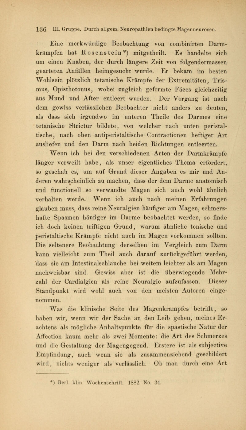 Eine merkwürdige Beobachtung von combinirten Darm- krämpfen hat Rosenstein*) mitgetheilt. Es handelte sich um einen Knaben, der durch längere Zeit von folgendermassen gearteten Anfällen heimgesucht wurde. Er bekam im besten Wohlsein plötzlich tetanische Krämpfe der Extremitäten, Tris- mus, Opisthotonus, wobei zugleich geformte Fäces gleichzeitig aus Mund und After entleert wurden. Der Vorgang ist nach dem gewiss verlässlichen Beobachter nicht anders zu deuten, als dass sich irgendwo im unteren Theile des Darmes eine tetanische Strictur bildete, von welcher nach unten peristal- tische, nach oben antiperistaltische Contractionen heftiger Art ausliefen und den Darm nach beiden Richtungen entleerten. Wenn ich bei den verschiedenen Arten der Darmkrämpfe länger verweilt habe, als unser eigentliches Thema erfordert, so geschah es, um auf Grund dieser Angaben es mir und An- deren wahrscheinlich zu machen, dass der dem Darme anatomisch und functionell so verwandte Magen sich auch wohl ähnlich verhalten werde. Wenn ich auch nach meinen Erfahrungen glauben muss, dass reine Neuralgien häufiger am Magen, schmerz- hafte Spasmen häufiger im Darme beobachtet werden, so finde ich doch keinen triftigen Grund, warum ähnliche tonische und peristaltische Krämpfe nicht auch im Magen vorkommen sollten. Die seltenere Beobachtung derselben im Vergleich zum Darm kann vielleicht zum Theil auch darauf zurückgeführt werden, dass sie am Intestinalschlauche bei weitem leichter als am Magen nachweisbar sind. Gewiss aber ist die überwiegende Mehr- zahl der Cardialgien als reine Neuralgie aufzufassen. Dieser Standpunkt wird wohl auch von den meisten Autoren einge- nommen. Was die klinische Seite des Magenkrampfes betrifft, so haben wir, wenn wir der Sache an den Leib gehen, meines Er- achtens als mögliche Anhaltspunkte für die spastische Natur der AfTection kaum mehr als zwei Momente: die Art des Schmerzes und die Gestaltung der Magengegend. Erstere ist als subjective Empfindung, auch wenn sie als zusammenziehend geschildert wird, nichts weniger als verlässlich. Ob man durch eine Art