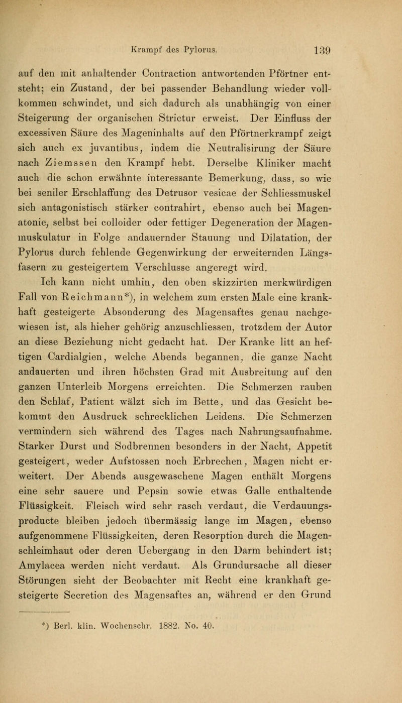 auf den mit anhaltender Contraction antwortenden Pförtner ent- steht; ein Zustand, der bei passender Behandlung wieder voll- kommen schwindet, und sich dadurch als unabhängig von einer Steigerung der organischen Strictur erweist. Der Einfluss der excessiven Säure des Mageninhalts auf den Pförtnerkrampf zeigt sich auch ex juvantibus, indem die Neutralisirung der Säure nach Ziemssen den Krampf hebt. Derselbe Kliniker macht auch die schon erwähnte interessante Bemerkung, dass, so wie bei seniler Erschlaffung des Detrusor vesicae der Schliessmuskel sich antagonistisch stärker contrahirt, ebenso auch bei Magen- atonie, selbst bei colloider oder fettiger Degeneration der Magen- muskulatur in Folge andauernder Stauung und Dilatation, der Pylorus durch fehlende Gegenwirkung der erweiternden Längs- fasern zu gesteigertem Verschlusse angeregt wird. Ich kann nicht umhin, den oben skizzirten merkwürdigen Fall von Reichmann*), in welchem zum ersten Male eine krank- haft gesteigerte Absonderung des Magensaftes genau nachge- wiesen ist, als hieher gehörig anzuschliessen, trotzdem der Autor an diese Beziehung nicht gedacht hat. Der Kranke litt an hef- tigen Cardialgien, welche Abends begannen, die ganze Nacht andauerten und ihren höchsten Grad mit Ausbreitung auf den ganzen Unterleib Morgens erreichten. Die Schmerzen rauben den Schlaf, Patient wälzt sich im Bette, und das Gesicht be- kommt den Ausdruck schrecklichen Leidens. Die Schmerzen vermindern sich während des Tages nach Nahrungsaufnahme. Starker Durst und Sodbrennen besonders in der Nacht, Appetit gesteigert, weder Aufstossen noch Erbrechen, Magen nicht er- weitert. Der Abends ausgewaschene Magen enthält Morgens eine sehr sauere und Pepsin sowie etwas Galle enthaltende Flüssigkeit. Fleisch wird sehr rasch verdaut, die Verdauungs- producte bleiben jedoch übermässig lange im Magen, ebenso aufgenommene Flüssigkeiten, deren Resorption durch die Magen- schleimhaut oder deren Uebergang in den Darm behindert ist; Amylacea werden nicht verdaut. Als Grundursache all dieser Störungen sieht der Beobachter mit Recht eine krankhaft ge- steigerte Secretion des Magensaftes an, während er den Grund