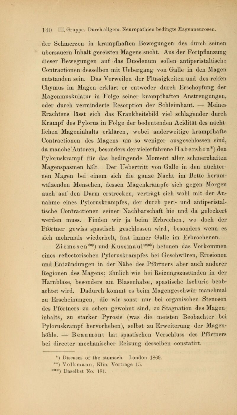 der Schmerzen in krampfhaften Bewegungen des durch seinen übersauern Inhalt gereizten Magens sucht. Aus der Fortpflanzung dieser Bewegungen auf das Duodenum sollen antiperistaltische Contractionen desselben mit Uebergang von Galle in den Magen entstanden sein. Das Verweilen der Flüssigkeiten und des reifen Chymus im Magen erklärt er entweder durch Erschöpfung der Magenmuskulatur in Folge seiner krampfhaften Anstrengungen, oder durch verminderte Resorption der Schleimhaut. — Meines Erachtens lässt sich das Krankheitsbild viel schlagender durch Krampf des Pylorus in Folge der bedeutenden Acidität des nächt- lichen Mageninhalts erklären, wobei anderweitige krampfhafte Contractionen des Magens um so weniger ausgeschlossen sind, da mancheAutoren, besonders der vielerfahrene Habershon*) den Pyloruskrampf für das bedingende Moment aller schmerzhaften Magenspasmen hält. Der Uebertritt von Galle in den nüchter- nen Magen bei einem sich die ganze Nacht im Bette herum- wälzenden Menschen, dessen Magenkrämpfe sich gegen Morgen auch auf den Darm erstrecken, verträgt sich wohl mit der An- nahme eines Pyloruskrampfes, der durch peri- und antiperistal- tische Contractionen seiner Nachbarschaft hie und da gelockert werden muss. Finden wir ja beim Erbrechen, wo doch der Pförtner gewiss spastisch geschlossen wird, besonders wenn es sich mehrmals wiederholt, fast immer Galle im Erbrochenen. Ziemssen**) und Kussmaul***) betonen das Vorkommen eines reflectorischen Pyloruskrampfes bei Geschwüren, Erosionen und Entzündungen in der Nähe des Pförtners aber auch anderer Regionen des Magens; ähnlich wie bei Reizungszuständen in der Harnblase, besonders am Blasenhalse, spastische Ischurie beob- achtet wird. Dadurch kommt es beim Magengeschwür manchmal zu Erscheinungen, die wir sonst nur bei organischen Stenosen des Pförtners zu sehen gewohnt sind, zu Stagnation des Magen- inhalts, zu starker Pyrosis (was die meisten Beobachter bei Pyloruskrampf hervorheben), selbst zu Erweiterung der Magen- höhle. — Beaumont hat spastischen Verschluss des Pförtners bei directer mechanischer Reizung desselben constatirt. *) Diseases of the stomach. London 1869. **) Volk mann, Klin. Vorträge 15. *•*) Daselbst No. 181.