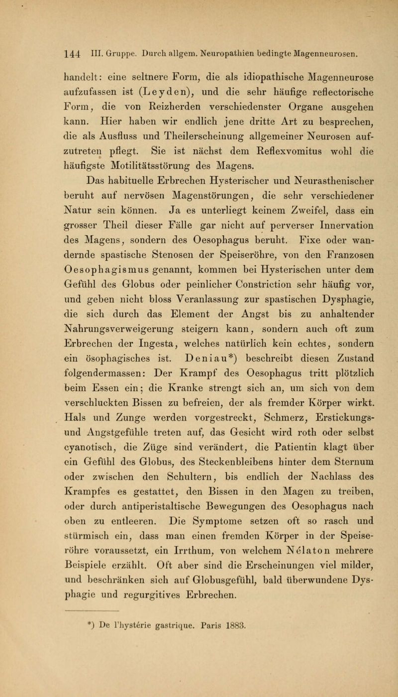 handelt: eine seltnere Form, die als idiopathische Magenneurose aufzufassen ist (Leyden), und die sehr häufige reflectorische Form, die von Reizherden verschiedenster Organe ausgehen kann. Hier haben wir endlich jene dritte Art zu besprechen, die als Ausfluss und Theilerscheinung allgemeiner Neurosen auf- zutreten pflegt. Sie ist nächst dem Reflexvomitus wohl die häufigste Motilitätsstörung des Magens. Das habituelle Erbrechen Hysterischer und Neurasthenischer beruht auf nervösen Magenstörungen, die sehr verschiedener Natur sein können. Ja es unterliegt keinem Zweifel, dass ein grosser Theil dieser Fälle gar nicht auf perverser Innervation des Magens, sondern des Oesophagus beruht. Fixe oder wan- dernde spastische Stenosen der Speiseröhre, von den Franzosen Oesophagismus genannt, kommen bei Hysterischen unter dem Gefühl des Globus oder peinlicher Constriction sehr häufig vor, und geben nicht bloss Veranlassung zur spastischen Dysphagie, die sich durch das Element der Angst bis zu anhaltender Nahrungsverweigerung steigern kann, sondern auch oft zum Erbrechen der Ingesta, welches natürlich kein echtes, sondern ein ösophagisches ist. Deniau*) beschreibt diesen Zustand folgendermassen: Der Krampf des Oesophagus tritt plötzlich beim Essen ein; die Kranke strengt sich an, um sich von dem verschluckten Bissen zu befreien, der als fremder Körper wirkt. Hals und Zunge werden vorgestreckt, Schmerz, Erstickungs- und Angstgefühle treten auf, das Gesicht wird roth oder selbst cyanotisch, die Züge sind verändert, die Patientin klagt über ein Gefühl des Globus, des Steckenbleibens hinter dem Sternum oder zwischen den Schultern, bis endlich der Nachlass des Krampfes es gestattet, den Bissen in den Magen zu treiben, oder durch antiperistaltische Bewegungen des Oesophagus nach oben zu entleeren. Die Symptome setzen oft so rasch und stürmisch ein, dass man einen fremden Körper in der Speise- röhre voraussetzt, ein Irrthum, von welchem Nelaton mehrere Beispiele erzählt. Oft aber sind die Erscheinungen viel milder, und beschränken sich auf Globusgefühl, bald überwundene Dys- phagie und regurgitives Erbrechen. *) De rhysterie gastrique. Paris 1883.