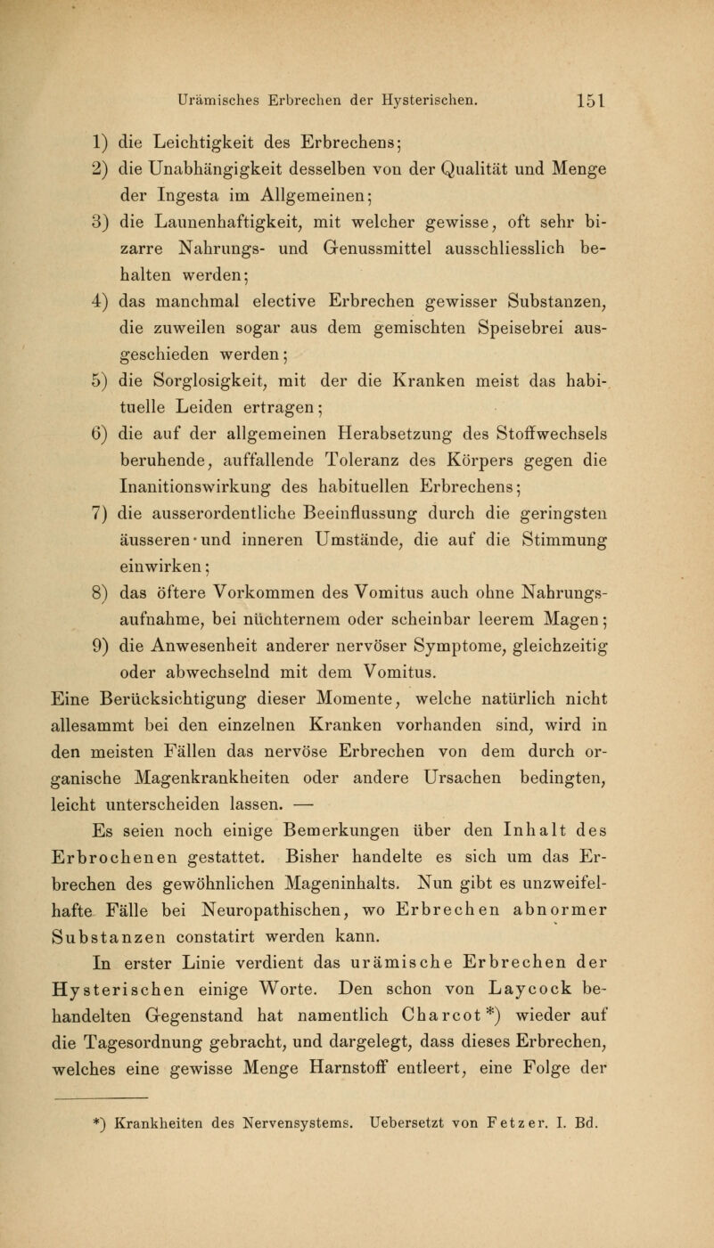 1) die Leichtigkeit des Erbrechens; 2) die Unabhängigkeit desselben von der Qualität und Menge der Ingesta im Allgemeinen; 3) die Launenhaftigkeit, mit welcher gewisse, oft sehr bi- zarre Nahrungs- und Genussmittel ausschliesslich be- halten werden; 4) das manchmal elective Erbrechen gewisser Substanzen, die zuweilen sogar aus dem gemischten Speisebrei aus- geschieden werden; 5) die Sorglosigkeit, mit der die Kranken meist das habi- tuelle Leiden ertragen; 6) die auf der allgemeinen Herabsetzung des Stoffwechsels beruhende, auffallende Toleranz des Körpers gegen die Inanitionswirkung des habituellen Erbrechens; 7) die ausserordentliche Beeinflussung durch die geringsten äusseren-und inneren Umstände, die auf die Stimmung einwirken; 8) das öftere Vorkommen des Vomitus auch ohne Nahrungs- aufnahme, bei nüchternem oder scheinbar leerem Magen; 9) die Anwesenheit anderer nervöser Symptome, gleichzeitig oder abwechselnd mit dem Vomitus. Eine Berücksichtigung dieser Momente, welche natürlich nicht allesammt bei den einzelnen Kranken vorhanden sind, wird in den meisten Fällen das nervöse Erbrechen von dem durch or- ganische Magenkrankheiten oder andere Ursachen bedingten, leicht unterscheiden lassen. — Es seien noch einige Bemerkungen über den Inhalt des Erbrochenen gestattet. Bisher handelte es sich um das Er- brechen des gewöhnlichen Mageninhalts. Nun gibt es unzweifel- hafte Fälle bei Neuropathischen, wo Erbrechen abnormer Substanzen constatirt werden kann. In erster Linie verdient das urämische Erbrechen der Hysterischen einige Worte. Den schon von Laycock be- handelten Gegenstand hat namentlich Charcot*) wieder auf die Tagesordnung gebracht, und dargelegt, dass dieses Erbrechen, welches eine gewisse Menge Harnstoff entleert, eine Folge der *) Krankheiten des Nervensystems. Uebersetzt von Fetz er. I. Bd.