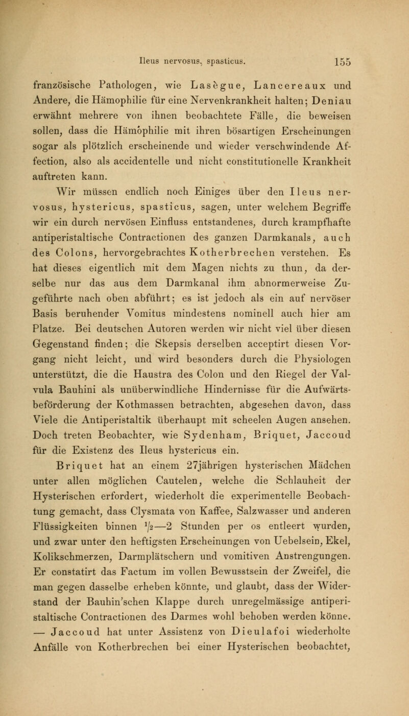 französische Pathologen, wie Lasegue, Lancereaux und Andere, die Hämophilie für eine Nervenkrankheit halten; Deniau erwähnt mehrere von ihnen beobachtete Fälle, die beweisen sollen, dass die Hämophilie mit ihren bösartigen Erscheinungen sogar als plötzlich erscheinende und wieder verschwindende Af- fection, also als accidentelle und nicht constitutionelle Krankheit auftreten kann. Wir müssen endlich noch Einiges über den Ileus ner- vosus, hystericus, spasticus, sagen, unter welchem Begriffe wir ein durch nervösen Einfluss entstandenes, durch krampfhafte antiperistaltische Contractionen des ganzen Darmkanals, auch des Colons, hervorgebrachtes Kotherbrechen verstehen. Es hat dieses eigentlich mit dem Magen nichts zu thun, da der- selbe nur das aus dem Darmkanal ihm abnormerweise Zu- geführte nach oben abführt; es ist jedoch als ein auf nervöser Basis beruhender Vomitus mindestens nominell auch hier am Platze. Bei deutschen Autoren werden wir nicht viel über diesen Gegenstand finden; die Skepsis derselben acceptirt diesen Vor- gang nicht leicht, und wird besonders durch die Physiologen unterstützt, die die Haustra des Colon und den Riegel der Val- vula Bauhini als unüberwindliche Hindernisse für die Aufwärts- beförderung der Kothmassen betrachten, abgesehen davon, dass Viele die Antiperistaltik überhaupt mit scheelen Augen ansehen. Doch treten Beobachter, wie Sydenham, Briquet, Jaccoud für die Existenz des Ileus hystericus ein. Briquet hat an einem 27jährigen hysterischen Mädchen unter allen möglichen Cautelen, welche die Schlauheit der Hysterischen erfordert, wiederholt die experimentelle Beobach- tung gemacht, dass Clysmata von Kaffee, Salzwasser und anderen Flüssigkeiten binnen */2—2 Stunden per os entleert wurden, und zwar unter den heftigsten Erscheinungen von Uebelsein, Ekel, Kolikschmerzen, Darmplätschern und vomitiven Anstrengungen. Er constatirt das Factum im vollen Bewusstsein der Zweifel, die man gegen dasselbe erheben könnte, und glaubt, dass der Wider- stand der Bauhin'schen Klappe durch unregelmässige antiperi- staltische Contractionen des Darmes wohl behoben werden könne. — Jaccoud hat unter Assistenz von Dieulafoi wiederholte Anfälle von Kotherbrechen bei einer Hysterischen beobachtet,