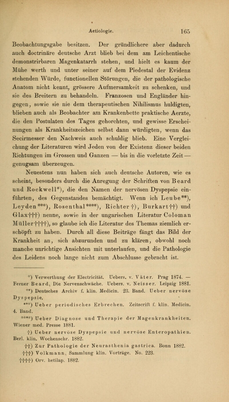 Beobachtungsgabe besitzen. Der gründlichere aber dadurch auch doctrinäre deutsche Arzt blieb bei dem am Leichentische demonstrirbaren Magenkatarrh stehen, und hielt es kaum der Mühe werth und unter seiner auf dem Piedestal der Evidenz stehenden Würde, functionellen Störungen, die der pathologische Anatom nicht kennt, grössere Aufmersamkeit zu schenken, und sie des Breitern zu behandeln. Franzosen und Engländer hin- gegen, sowie sie nie dem therapeutischen Nihilismus huldigten, blieben auch als Beobachter am Krankenbette praktische Aerzte, die den Postulaten des Tages gehorchten, und gewisse Erschei- nungen als Krankheitszeichen selbst dann würdigten, wenn das Secirmesser den Nachweis auch schuldig blieb. Eine Verglei- chung der Literaturen wird Jeden von der Existenz dieser beiden Richtungen im Grossen und Ganzen — bis in die vorletzte Zeit — genugsam überzeugen. Neuestens nun haben sich auch deutsche Autoren, wie es scheint, besonders durch die Anregung der Schriften von Beard und Rockwell*), die den Namen der nervösen Dyspepsie ein- führten, des Gegenstandes bemächtigt. Wenn ich Leube**), Leyden***), Rosenthal****), Richter f), Burkartff) und Glaxfff) nenne, sowie in der ungarischen Literatur Coloman Müllerffff), so glaube ich die Literatur des Themas ziemlich er- schöpft zu haben. Durch all diese Beiträge fängt das Bild der Krankheit an, sich abzurunden und zu klären, obwohl noch manche unrichtige Ansichten mit unterlaufen, und die Pathologie des Leidens noch lange nicht zum Abschlüsse gebracht ist. ::) Verwerthung der Electricität. Uebers. v. Väter. Prag 1874. — Ferner Beard, Die Nervenschwäche. Uebers. v. Neisser. Leipzig 1881. **) Deutsches Archiv f. klin. Medicin. 23. Band. Ueber nervöse Dyspepsie, **'*) Ueber periodisches Erbrechen. Zeitscrift f. klin. Medicin. 4. Band. ****) Ueber Diagnose und Therapie der Magenkrankheiten. Wiener med. Presse 1881. f) Ueber nervöse Dyspepsie und nervöse Enteropathien. Berl. klin. Wochenschr. 1882. ff) Zur Pathologie der Neurasthenia gastrica. Bonn 1882. i'HO Volk mann, Sammlung klin. Vorträge. No. 223. tfff) Orv. hetilap. 1882.