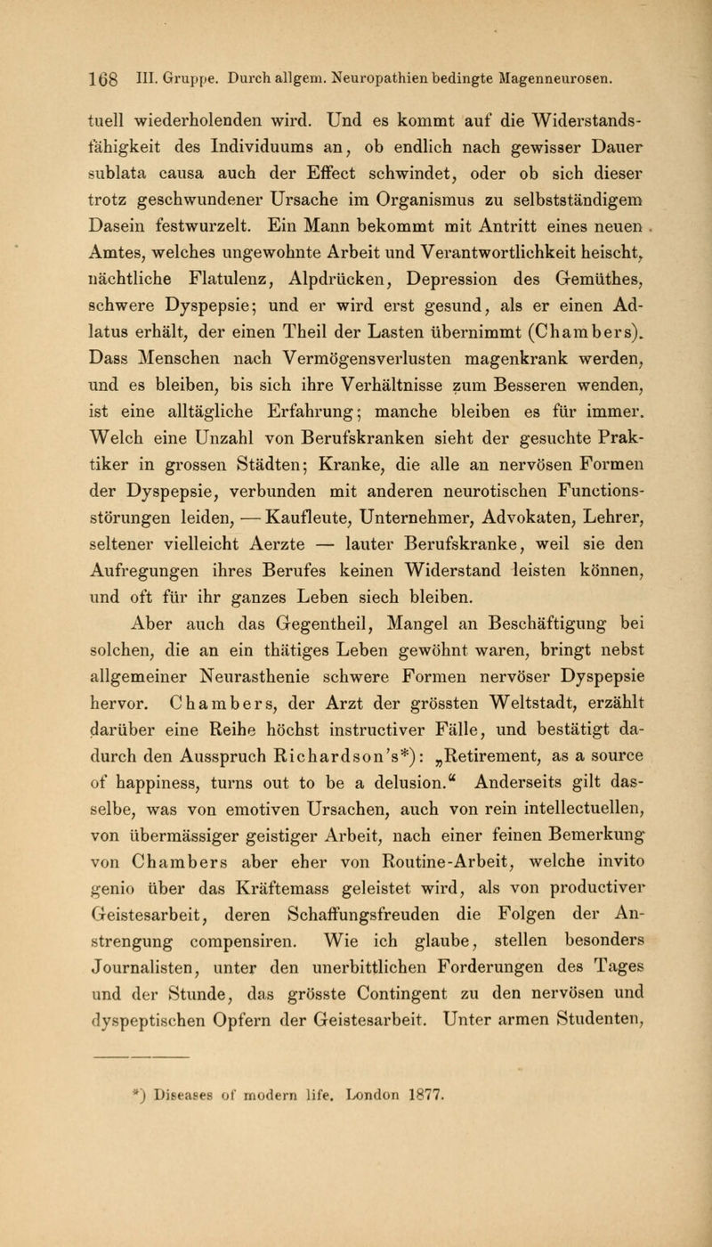 tuell wiederholenden wird. Und es kommt auf die Widerstands- fähigkeit des Individuums an, ob endlich nach gewisser Dauer sublata causa auch der Effect schwindet, oder ob sich dieser trotz geschwundener Ursache im Organismus zu selbstständigem Dasein festwurzelt. Ein Mann bekommt mit Antritt eines neuen Amtes, welches ungewohnte Arbeit und Verantwortlichkeit heischt, nächtliche Flatulenz, Alpdrücken, Depression des Gi-emüthes, schwere Dyspepsie; und er wird erst gesund, als er einen Ad- latus erhält, der einen Theil der Lasten übernimmt (Chambers). Dass Menschen nach Vermögensverlusten magenkrank werden, und es bleiben, bis sich ihre Verhältnisse zum Besseren wenden, ist eine alltägliche Erfahrung; manche bleiben es für immer. Welch eine Unzahl von Berufskranken sieht der gesuchte Prak- tiker in grossen Städten; Kranke, die alle an nervösen Formen der Dyspepsie, verbunden mit anderen neurotischen Functions- störungen leiden, — Kaufleute, Unternehmer, Advokaten, Lehrer, seltener vielleicht Aerzte — lauter Berufskranke, weil sie den Aufregungen ihres Berufes keinen Widerstand leisten können, und oft für ihr ganzes Leben siech bleiben. Aber auch das Gegentheil, Mangel an Beschäftigung bei solchen, die an ein thätiges Leben gewöhnt waren, bringt nebst allgemeiner Neurasthenie schwere Formen nervöser Dyspepsie hervor. Chambers, der Arzt der grössten Weltstadt, erzählt darüber eine Reihe höchst instructiver Fälle, und bestätigt da- durch den Ausspruch Richardson's*): „Retirement, as a source of happiness, turns out to be a delusion. Anderseits gilt das- selbe, was von emotiven Ursachen, auch von rein intellectuellen, von übermässiger geistiger Arbeit, nach einer feinen Bemerkung von Chambers aber eher von Routine-Arbeit, welche invito genio über das Kräftemass geleistet wird, als von productiver Geistesarbeit, deren Schaffungsfreuden die Folgen der An- strengung compensiren. Wie ich glaube, stellen besonders Journalisten, unter den unerbittlichen Forderungen des Tages und der Stunde, das grösste Contingent zu den nervösen und dyspeptischen Opfern der Geistesarbeit. Unter armen Studenten, *) Diseases of modern life. London 1877.