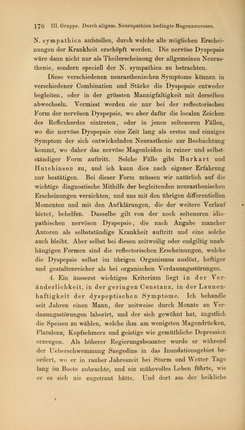 N. sympathica aufstellen, durch welche alle möglichen Erschei- nungen der Krankheit erschöpft werden. Die nervöse Dyspepsie wäre dann nicht nur als Theilerscheinung der allgemeinen Neuras- thenie, sondern speciell der N. sympathica zu betrachten. Diese verschiedenen neurasthenischen Symptome können in verschiedener Combination und Stärke die Dyspepsie entweder begleiten, oder in der grössten Mannigfaltigkeit mit derselben abwechseln. Vermisst werden sie nur bei der reflectorischen Form der nervösen Dyspepsie, wo aber dafür die localen Zeichen des Reflexherdes eintreten, oder in jenen selteneren Fällen, wo die nervöse Dyspepsie eine Zeit lang als erstes und einziges Symptom der sich entwickelnden Neurasthenie zur Beobachtung kommt, wo daher das nervöse Magenleiden in reiner und selbst- ständiger Form auftritt. Solche Fälle gibt Burkart und Hutchinson zu, und ich kann dies nach eigener Erfahrung nur bestätigen. Bei dieser Form müssen wir natürlich auf die wichtige diagnostische Mithilfe der begleitenden neurasthenischen Erscheinungen verzichten, und uns mit den übrigen difFerentiellen Momenten und mit den Aufklärungen, die der weitere Verlauf bietet, behelfen. Dasselbe gilt von der noch selteneren idio- pathischen nervösen Dyspepsie, die nach Angabe mancher Autoren als selbstständige Krankheit auftritt und eine solche auch bleibt. Aber selbst bei diesen zeitweilig oder endgiltig unab- hängigen Formen sind die reflectorischen Erscheinungen, welche •die Dyspepsie selbst im übrigen Organismus auslöst, heftiger und gestaltenreicher als bei organischen Verdauungsstörungen. 4. Ein äusserst wichtiges Kriterium liegt in der Ver- änderlichkeit, in der geringen Constanz, in der Launen- haftigkeit der dyspeptischen Symptome. Ich behandle seit Jahren einen Mann, der zeitweise durch Monate an Ver- dauungsstörungen laborirt, und der sich gewöhnt hat, ängstlich die Speisen zu wählen, welche ihm am wenigsten Magendrücken, Flatulenz, Kopfschmerz und geistige wie gemüthliche Depression erzeugen. Als höherer Regierungsbeamter wurde er während der Ueberschwemmung Szegedins in das Inundationsgebiet be- ordert, wo er in rauher Jahreszeit bei Sturm und Wetter Tage lang im Boote zubrachte, und ein mühevolles Leben führte, wie er es sich nie zugetraut hätte. Und dort ass der heikliche