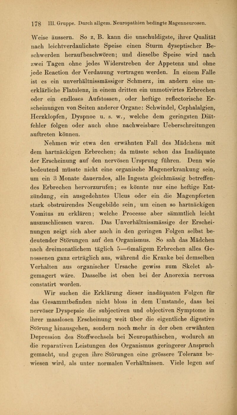 Weise äussern. So z. B. kann die unschuldigste, ihrer Qualität nach leichtverdaulichste Speise einen Sturm dyseptischer Be- schwerden heraufbeschwören; und dieselbe Speise wird nach zwei Tagen ohne jedes Widerstreben der Appetenz und ohne jede Reaction der Verdauung vertragen werden. In einem Falle ist es ein unverhältnissmässiger Schmerz, im andern eine un- erklärliche Flatulenz, in einem dritten ein unmotivirtes Erbrechen oder ein endloses Aufstossen, oder heftige reflectorische Er- scheinungen von Seiten anderer Organe: Schwindel, Cephalalgien, Herzklopfen, Dyspnoe u. s. w., welche dem geringsten Diät- fehler folgen oder auch ohne nachweisbare Ueberschreitungen auftreten können. Nehmen wir etwa den erwähnten Fall des Mädchens mit dem hartnäckigen Erbrechen; da müsste schon das Inadäquate der Erscheinung auf den nervösen Ursprung führen. Denn wie bedeutend müsste nicht eine organische Magenerkrankung sein, um ein 3 Monate dauerndes, alle Ingesta gleichmässig betreffen- des Erbrechen hervorzurufen; es könnte nur eine heftige Ent- zündung, ein ausgedehntes Ulcus oder ein die Magenpforten stark obstruirendes Neugebilde sein, um einen so hartnäckigen Vomitus zu erklären; welche Processe aber sämmtlich leicht auszuschliessen waren. Das Unverhältnissmässige der Erschei- nungen zeigt sich aber auch in den geringen Folgen selbst be- deutender Störungen auf den Organismus. So sah das Mädchen nach dreimonatlichem täglich 5—6maligem Erbrechen alles Ge- nossenen ganz erträglich aus, während die Kranke bei demselben Verhalten aus organischer Ursache gewiss zum Skelet ab- gemagert wäre. Dasselbe ist oben bei der Anorexia nervosa constatirt worden. Wir suchen die Erklärung dieser inadäquaten Folgen für das Gesammtbefinden nicht bloss in dem Umstände, dass bei nervöser Dyspepsie die subjectiven und objectiven Symptome in ihrer masslosen Erscheinung weit über die eigentliche digestive Störung hinausgehen, sondern noch mehr in der oben erwähnten Depression des Stoffwechsels bei Neuropathischen, wodurch an die reparativen Leistungen des Organismus geringerer Anspruch gemacht, und gegen ihre Störungen eine grössere Toleranz be- wiesen wird, als unter normalen Verhältnissen. Viele legen auf