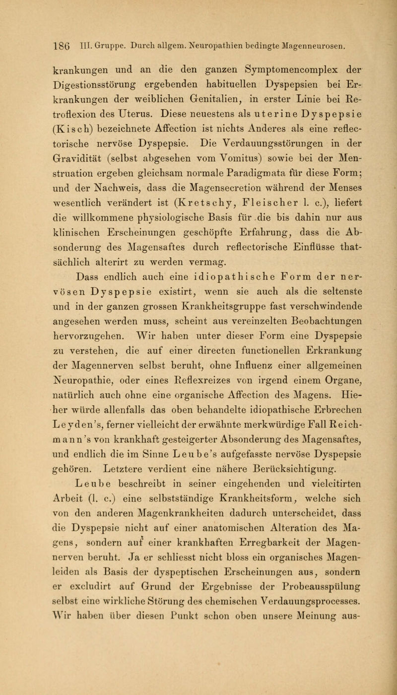 krankungen und an die den ganzen Symptomencomplex der Digestionsstörung ergebenden habituellen Dyspepsien bei Er- krankungen der weiblichen Genitalien, in erster Linie bei Re- troflexion des Uterus. Diese neuestens als uterine Dyspepsie (Kisch) bezeichnete Affection ist nichts Anderes als eine reflec- torische nervöse Dyspepsie. Die Verdauungsstörungen in der Gravidität (selbst abgesehen vom Vomitus) sowie bei der Men- struation ergeben gleichsam normale Paradigmata für diese Form; und der Nachweis, dass die Magensecretion während der Menses wesentlich verändert ist (Kretschy, Fleischer 1. c), liefert die willkommene physiologische Basis für .die bis dahin nur aus klinischen Erscheinungen geschöpfte Erfahrung, dass die Ab- sonderung des Magensaftes durch reflectorische Einflüsse that- sächlich alterirt zu werden vermag. Dass endlich auch eine idiopathische Form der ner- vösen Dyspepsie existirt, wenn sie auch als die seltenste und in der ganzen grossen Krankheitsgruppe fast verschwindende angesehen werden muss, scheint aus vereinzelten Beobachtungen hervorzugehen. Wir haben unter dieser Form eine Dyspepsie zu verstehen, die auf einer directen functionellen Erkrankung der Magennerven selbst beruht, ohne Influenz einer allgemeinen Neuropathie, oder eines Reflexreizes von irgend einem Organe, natürlich auch ohne eine organische Affection des Magens. Hie- her würde allenfalls das oben behandelte idiopathische Erbrechen Leyden's, ferner vielleicht der erwähnte merkwürdige Fall Reich- mann's von krankhaft gesteigerter Absonderung des Magensaftes, und endlich die im Sinne Leube's aufgefasste nervöse Dyspepsie gehören. Letztere verdient eine nähere Berücksichtigung. Leube beschreibt in seiner eingehenden und vielcitirten Arbeit (1. c.) eine selbstständige Krankheitsform, welche sich von den anderen Magenkrankheiten dadurch unterscheidet, dass die Dyspepsie nicht auf einer anatomischen Alteration des Ma- gens, sondern auf einer krankhaften Erregbarkeit der Magen- nerven beruht. Ja er schliesst nicht bloss ein organisches Magen- leiden als Basis der dyspeptischen Erscheinungen aus, sondern er excludirt auf Grund der Ergebnisse der Probeausspülung selbst eine wirkliche Störung des chemischen Verdauungsprocesses. Wir haben über diesen Punkt schon oben unsere Meinung: aus-