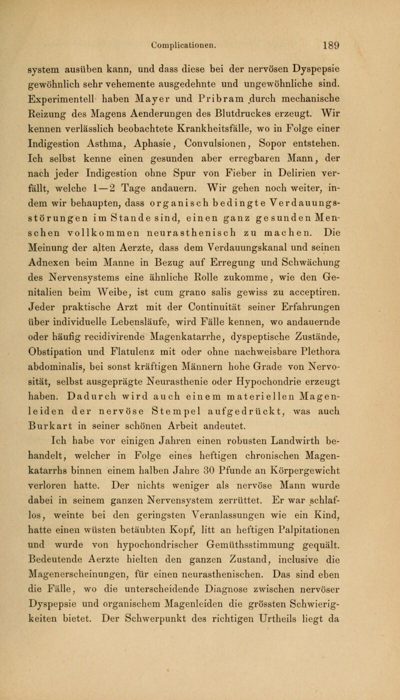 System ausüben kann, und dass diese bei der nervösen Dyspepsie gewöhnlich sehr vehemente ausgedehnte und ungewöhnliche sind. Experimentell haben Mayer und Pribram durch mechanische Reizung des Magens Aenderungen des Blutdruckes erzeugt. Wir kennen verlässlich beobachtete Krankheitsfälle, wo in Folge einer Indigestion Asthma, Aphasie, Convulsionen, Sopor entstehen. Ich selbst kenne einen gesunden aber erregbaren Mann, der nach jeder Indigestion ohne Spur von Fieber in Delirien ver- fällt, welche 1 — 2 Tage andauern. Wir gehen noch weiter, in- dem wir behaupten, dass organisch bedingte Verdauungs- störungen im Stande sind, einen ganz gesunden Men- schen vollkommen neurasthenisch zu machen. Die Meinung der alten Aerzte, dass dem Verdauungskanal und seinen Adnexen beim Manne in Bezug auf Erregung und Schwächung des Nervensystems eine ähnliche Rolle zukomme, wie den Ge- nitalien beim Weibe, ist cum grano salis gewiss zu acceptiren. Jeder praktische Arzt mit der Continuität seiner Erfahrungen über individuelle Lebensläufe, wird Fälle kennen, wo andauernde oder häufig recidivirende Magenkatarrhe, dyspeptische Zustände, Obstipation und Flatulenz mit oder ohne nachweisbare Plethora abdominalis, bei sonst kräftigen Männern hohe Grade von Nervo- sität, selbst ausgeprägte Neurasthenie oder Hypochondrie erzeugt haben. Dadurch wird auch einem materiellen Magen- leiden der nervöse Stempel aufgedrückt, was auch Burkart in seiner schönen Arbeit andeutet. Ich habe vor einigen Jahren einen robusten Landwirth be- handelt, welcher in Folge eines heftigen chronischen Magen- katarrhs binnen einem halben Jahre 30 Pfunde an Körpergewicht verloren hatte. Der nichts weniger als nervöse Mann wurde dabei in seinem ganzen Nervensystem zerrüttet. Er war schlaf- los, weinte bei den geringsten Veranlassungen wie ein Kind, hatte einen wüsten betäubten Kopf, litt an heftigen Palpitationen und wurde von hypochondrischer Gemüthsstimmung gequält. Bedeutende Aerzte hielten den ganzen Zustand, inclusive die Magenerscheinungen, für einen neurasthenischen. Das sind eben die Fälle, wo die unterscheidende Diagnose zwischen nervöser Dyspepsie und organischem Magenleiden die grössten Schwierig- keiten bietet. Der Schwerpunkt des richtigen Urtheils liegt da