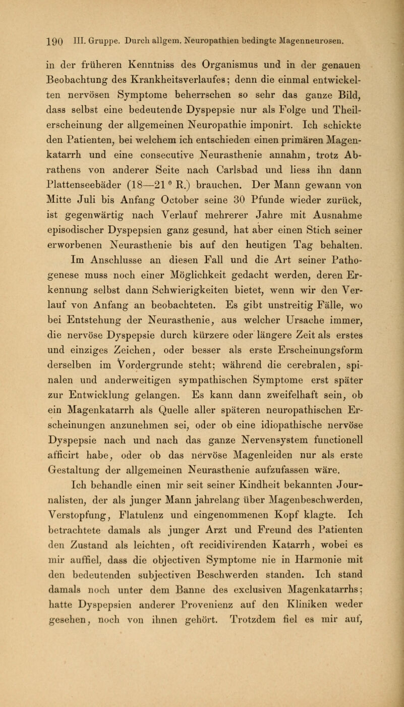 in der früheren Kenntniss des Organismus und in der genauen Beobachtung des Krankheitsverlaufes; denn die einmal entwickel- ten nervösen Symptome beherrschen so sehr das ganze Bild, dass selbst eine bedeutende Dyspepsie nur als Folge und Theil- erscheinung der allgemeinen Neuropathie imponirt. Ich schickte den Patienten, bei welchem ich entschieden einen primären Magen- katarrh und eine consecutive Neurasthenie annahm, trotz Ab- rathens von anderer Seite nach Carlsbad und liess ihn dann Plattenseebäder (18—21 ° R.) brauchen. Der Mann gewann von Mitte Juli bis Anfang October seine 30 Pfunde wieder zurück, ist gegenwärtig nach Verlauf mehrerer Jahre mit Ausnahme episodischer Dyspepsien ganz gesund, hat aber einen Stich seiner erworbenen Neurasthenie bis auf den heutigen Tag behalten. Im Anschlüsse an diesen Fall und die Art seiner Patho- genese muss noch einer Möglichkeit gedacht werden, deren Er- kennung selbst dann Schwierigkeiten bietet, wenn wir den Ver- lauf von Anfang an beobachteten. Es gibt unstreitig Fälle, wo bei Entstehung der Neurasthenie, aus welcher Ursache immer, die nervöse Dyspepsie durch kürzere oder längere Zeit als erstes und einziges Zeichen, oder besser als erste Erscheinungsform derselben im Vordergrunde steht; während die cerebralen, spi- nalen und anderweitigen sympathischen Symptome erst später zur Entwicklung gelangen. Es kann dann zweifelhaft sein, ob ein Magenkatarrh als Quelle aller späteren neuropathischen Er- scheinungen anzunehmen sei, oder ob eine idiopathische nervöse Dyspepsie nach und nach das ganze Nervensystem functionell afficirt habe, oder ob das nervöse Magenleiden nur als erste Gestaltung der allgemeinen Neurasthenie aufzufassen wäre. Ich behandle einen mir seit seiner Kindheit bekannten Jour- nalisten, der als junger Mann jahrelang über Magenbeschwerden, Verstopfung, Flatulenz und eingenommenen Kopf klagte. Ich betrachtete damals als junger Arzt und Freund des Patienten den Zustand als leichten, oft recidivirenden Katarrh, wobei es mir auffiel, dass die objectiven Symptome nie in Harmonie mit den bedeutenden subjectiven Beschwerden standen. Ich stand damals noch unter dem Banne des exclusiven Magenkatarrhs; hatte Dyspepsien anderer Provenienz auf den Kliniken weder gesehen, noch von ihnen gehört. Trotzdem fiel es mir auf,