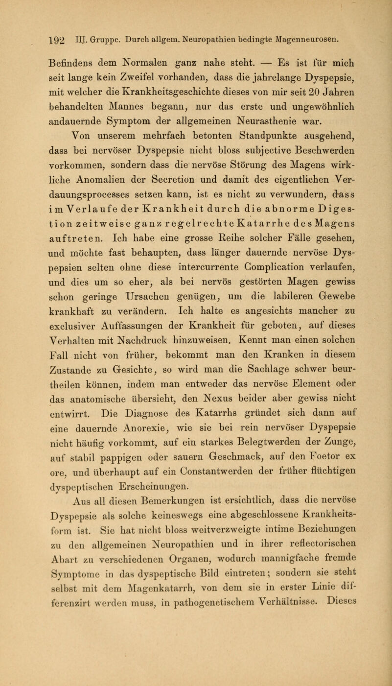 Befindens dem Normalen ganz nahe steht. — Es ist für mich seit lange kein Zweifel vorhanden, dass die jahrelange Dyspepsie, mit welcher die Krankheitsgeschichte dieses von mir seit 20 Jahren behandelten Mannes begann, nur das erste und ungewöhnlich andauernde Symptom der allgemeinen Neurasthenie war. Von unserem mehrfach betonten Standpunkte ausgehend, dass bei nervöser Dyspepsie nicht bloss subjective Beschwerden vorkommen, sondern dass die nervöse Störung des Magens wirk- liche Anomalien der Secretion und damit des eigentlichen Ver- dauungsprocesses setzen kann, ist es nicht zu verwundern, d-ass im Verlaufe der Krankheit durch die abnorme Diges- tion zeitweise ganz regelrechte Katarrhe des Magens auftreten. Ich habe eine grosse Reihe solcher Fälle gesehen, und möchte fast behaupten, dass länger dauernde nervöse Dys- pepsien selten ohne diese intercurrente Gomplication verlaufen, und dies um so eher, als bei nervös gestörten Magen gewiss schon geringe Ursachen genügen, um die labileren Gewebe krankhaft zu verändern. Ich halte es angesichts mancher zu exclusiver Auffassungen der Krankheit für geboten, auf dieses Verhalten mit Nachdruck hinzuweisen. Kennt man einen solchen Fall nicht von früher, bekommt man den Kranken in diesem Zustande zu Gesichte, so wird man die Sachlage schwer beur- theilen können, indem man entweder das nervöse Element oder das anatomische übersieht, den Nexus beider aber gewiss nicht entwirrt. Die Diagnose des Katarrhs gründet sich dann auf eine dauernde Anorexie, wie sie bei rein nervöser Dyspepsie nicht häufig vorkommt, auf ein starkes Belegtwerden der Zunge, auf stabil pappigen oder sauern Geschmack, auf den Foetor ex ore, und überhaupt auf ein Constantwerden der früher flüchtigen dyspeptischen Erscheinungen. Aus all diesen Bemerkungen ist ersichtlich, dass die nervöse Dyspepsie als solche keineswegs eine abgeschlossene Krankheits- form ist. Sie hat nicht bloss weitverzweigte intime Beziehungen zu den allgemeinen Neuropathien und in ihrer reflectorischen Abart zu verschiedenen Organen, wodurch mannigfache fremde Symptome in das dyspeptische Bild eintreten; sondern sie steht selbst mit dem Magenkatarrh, von dem sie in erster Linie dif- forenzirt werden muss, in pathogenetischem Verhältnisse. Dieses