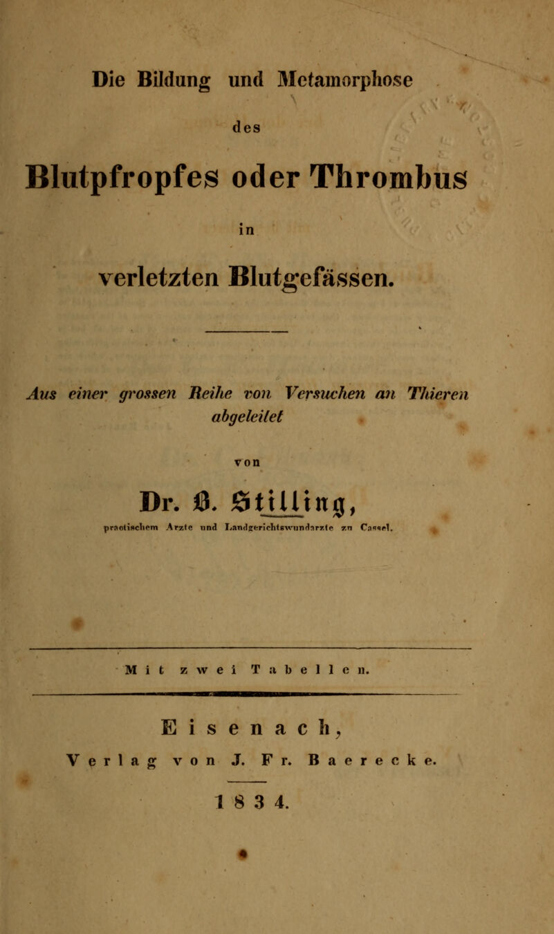 Die Bildung und Jletamorphose des Blutpfropfes oder Thrombus verletzten Blutgefässen. Aus einer grossen Reihe von Versuchen ati Thieren abgeleitet von Dr. a )9tiUtn0, praotif»cli«*m Arzte nnd Lamljerichlsviindarr.tc zn Ca<»9f^1. Mit zwei Tabellen. E i s e n a c h ^ Verlag von J. Fr» Baerecke.
