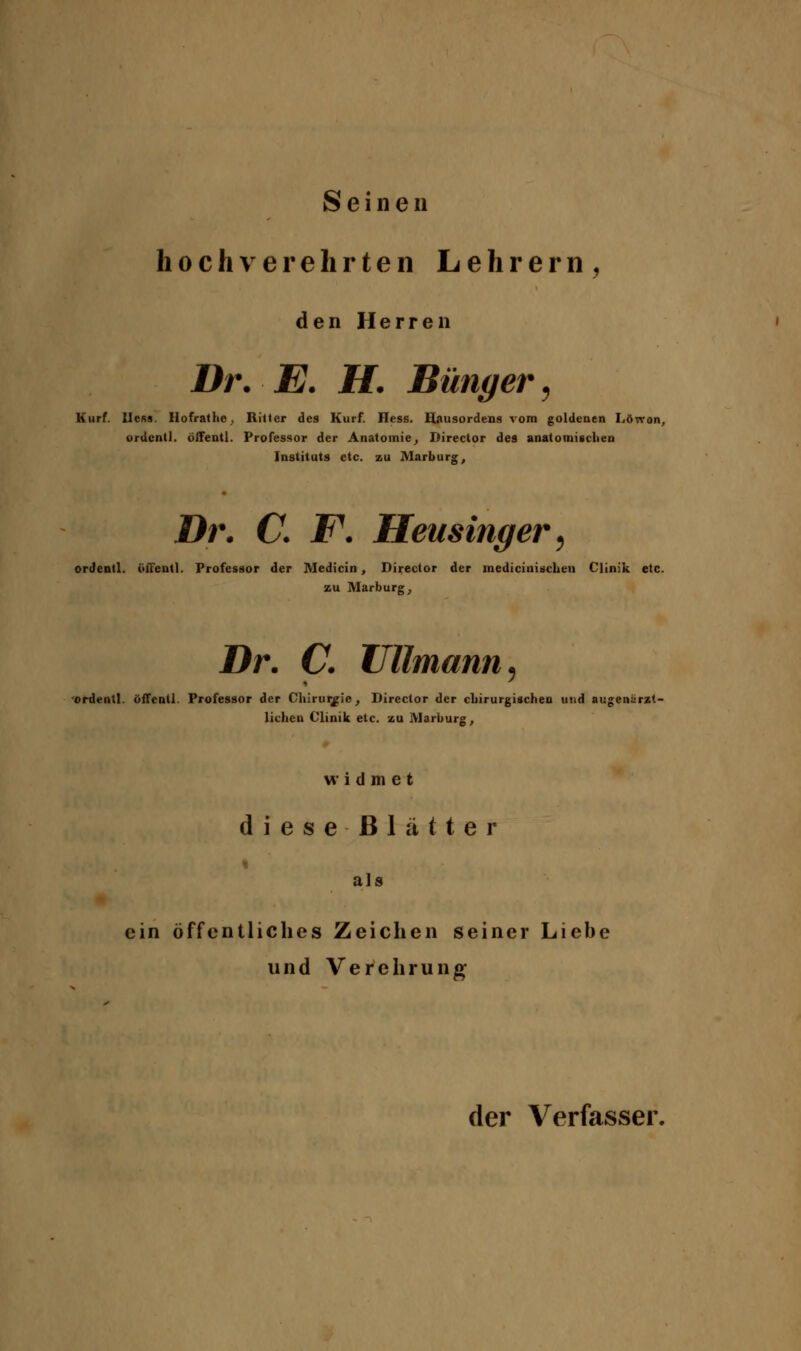 Seinen hochverehrten Lehrern ^ den Herren Dr. E. H. Bünger ^ Kurf. Ilefis. Hofrathe, Ritter des Kurf. Hess. Hausordens vom goldenen Lövron, urdcntl. ölTentl. Professor der Anatomie^ Director des anatomischen Instituts etc. zu Marburg, Dr. C. F. Heusinger ^ ordentl. öffeutl. Professor der Medicin, Director der medicinischeu Clinik etc. zu Marburg^ Dr. C. Ulimann ^ 'ordentl. öffenll. Professor der Chirurgie, Director der cbirurgischeu und augenürzt- lichcn Clinik etc. zu Marburg, widmet dieseßlätter als ein öffentliches Zeichen seiner Liebe und Verehrung der Verfasser.