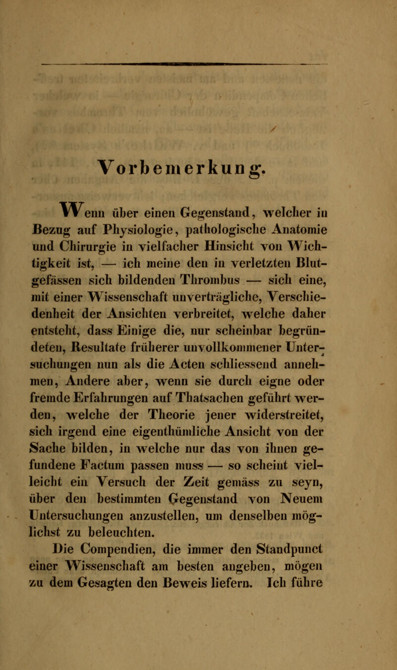 Vorbemerkung. Wenn über einen Gegenstand, welcher in Bezug auf Physiologie, pathologische Anatomie und Chirurgie in vielfacher Hinsicht von Wich- tigkeit ist, — ich meine den in verletzten Blut- gefässen sich bildenden Thrombus — sich eine, mit einer Wissenschaft unverträgliche, Verschie- denheit der Ansichten verbreitet, welche daher entsteht, dass Einige die, nur scheinbar begrün- deten, Resultate früherer unvollkommener Unter- suchungen nun als die Acten schliessend anneh- men, Andere aber, wenn sie durch eigne oder fremde Erfahrungen auf Thatsachen geführt wer- den, welche der Theorie jener widerstreitet, sich irgend eine eigenthümliche Ansicht von der Sache bilden, in welche nur das von ihnen ge- fundene Factum passen muss — so scheint viel- leicht ein Versuch der Zeit gemäss zu seyn, über den bestimmten Gegenstand von Neuem Untersuchungen anzustellen, um denselben mög- lichst zu beleuchten. Die Compendien, die immer den Standpunct einer Wissenschaft am besten angeben, mögen zu dem Gesagten den Beweis liefern. Ich führe