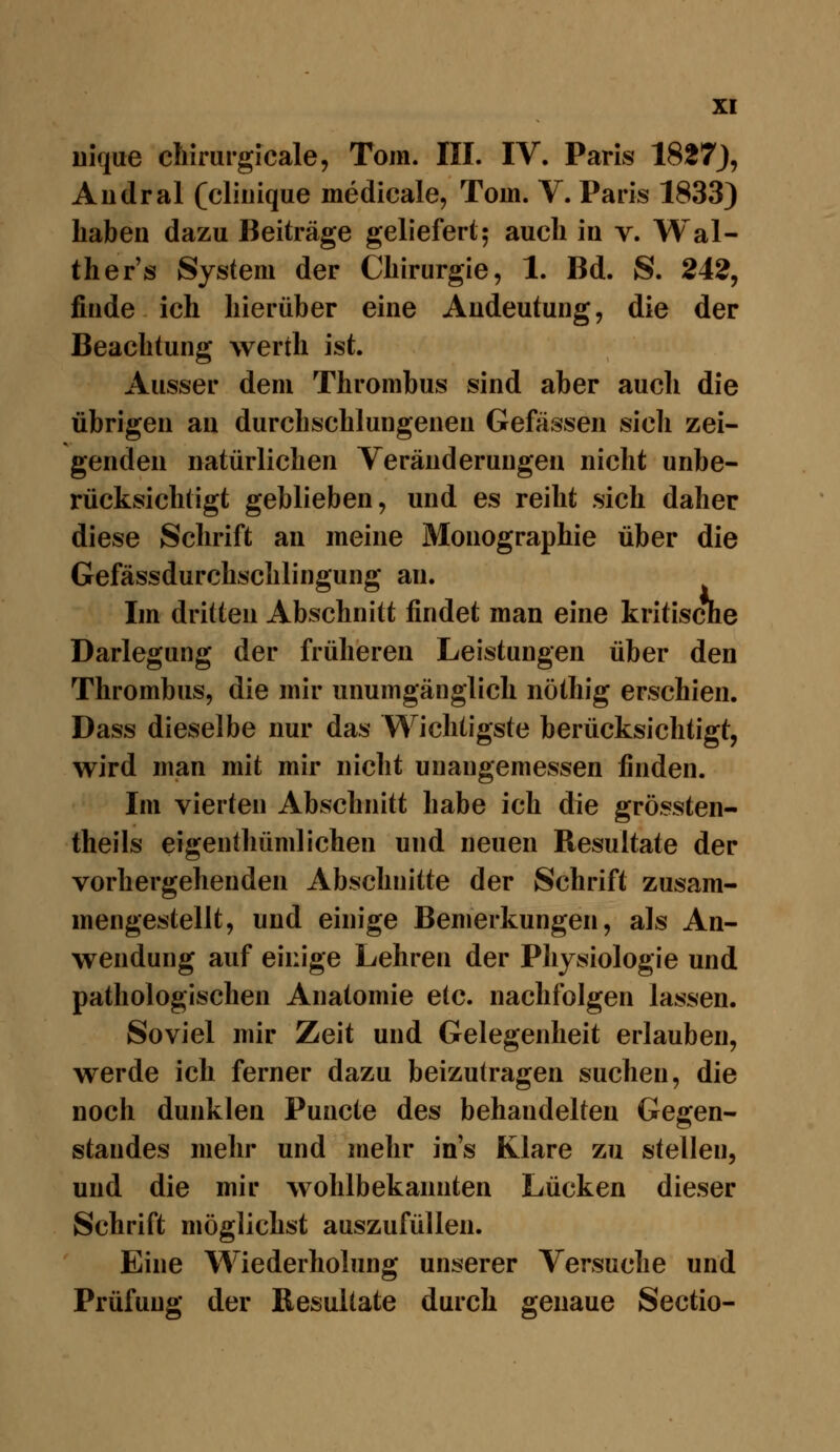 Dique chirurgicale, Tom. III. IV. Paris 1827J, Aiidral (cliiiique medicale, Tom. V. Paris 1833) haben dazu Beiträge geliefert; auch in v. Wal- ther's System der Chirurgie, 1. Bd. S. 242, finde ich hierüber eine Andeutung, die der Beachtung werth ist. Ausser dem Thrombus sind aber auch die übrigen au durchschlungenen Gefässen sicli zei- genden natürlichen Veränderungen nicht unbe- rücksichtigt geblieben, und es reiht sich daher diese Schrift an meine Monographie über die Gefässdurchschlingung an. Im dritten Abschnitt findet man eine kritische Darlegung der früheren Leistungen über den Thrombus, die mir unumgänglich nöthig erschien. Dass dieselbe nur das Wichtigste berücksichtigt, wird man mit mir nicht unangemessen finden. Im vierten Abschnitt habe ich die grössten- theils eigentliümlichen und neuen Resultate der vorhergehenden Abschnitte der Schrift zusam- mengestellt, und einige Bemerkungen, als An- wendung auf einige Lehren der Physiologie und pathologischen Anatomie etc. nachfolgen lassen. Soviel mir Zeit und Gelegenheit erlauben, werde ich ferner dazu beizutragen suchen, die noch dunklen Puncte des behandelten Gegen- standes mehr und mehr ins Klare zu stellen, und die mir wohlbekannten Lücken dieser Schrift möglichst auszufüllen. Eine Wiederholung unserer Versuche und Prüfung der Resultate durch genaue Sectio-