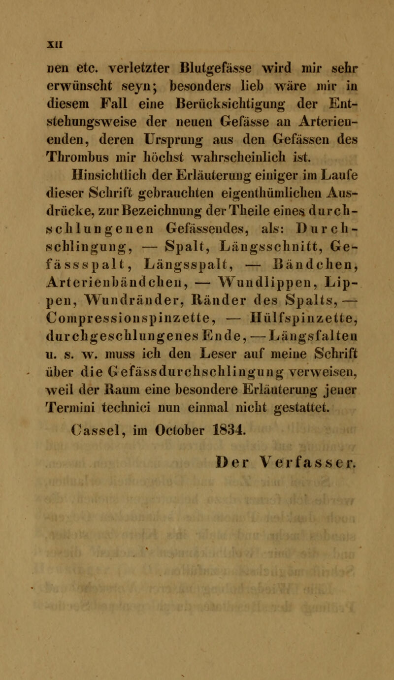 Den etc. verletzter Blutgefässe wird mir sehr erwünscht seyn; besonders lieb wäre mir in diesem Fall eine Berücksichtigung der Ent- stehungsweise der neuen Gefässe an Arterien- enden, deren Ursprung aus den Gefässen des Thrombus mir höchst wahrscheinlich ist. Hinsichtlich der Erläuterung einiger im Laufe dieser Schrift gebrauchten eigenthümlichen Aus- drücke, zur Bezeichnung derTheile eines durch- « c h 1 u n g e n e n Gefässendes, als: Durch- .schlingung, — Spalt, Längsschnitt, Ge- fässspalt, Längsspalt, — Bändchen, Arterienbändchen, — Wundlippen, Lip- pen, Wundränder, Ränder des Spalts,— Compressionspinzette, — Hülfspinzette, durchgeschlungenes Ende, —Längsfalten u. s. w. muss ich den Leser auf meine Schrift über die Gefässdurchschlingung verweisen, weil der Baum eine besondere Erläuterung jener Termini technici nun einmal nicht gestattet. Cassel, im October 1834. Der \erf<asser.