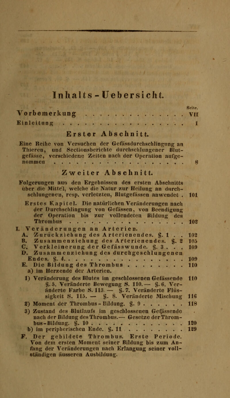 Inhalts-üebersichl. Seite. Vorbemerkung . . , Vil Einleitung , 1 Erster Abschnitt. Eine Reihe von Versuchen der Gefässdurchschliognng an Thiereu, und Sectionsberichte riurchscliluogeoer Blut- gefässe, verschiedene Zeiten nach der Operation aufge- nommen 8 Zweiter Abschnitt. Folgerungen aui^i den Ergebnissen des ersten Abschnitts über die xMittel, welche die Natur zur Heilung an durch- schlungenen, resp, verletzten, Blutgefässen anwendet . 101 Erstes Kapitel. Die natürlichen Veränderungen nach der Durchschlingung von Gewissen, von Beendigung dei* Operation bis zur vollendeten Bildung des Thrombus 102 I. Veränderungen an Arterien. A. 'Zurückziehung des A rterienendes. §. 1 . . 102 B. Zusammenziehung des Arterienendes, g. 2 105 C. Verkleinerung der Gefässvrunde. §. 3 . . . 109 O. Zusammenziehung des durchgeschlungenen Endes. §.4 109 E. Die Bildung des Thrombus 110 a) im Herzende der Arterien. 1) Veränderung des Blutes im geschlossenen Gefässende 110 §.5. Veränderte Bewegung S. 110.— g. 6. Ver- änderte Farbe JS. 113 — g. 7. Veränderte Flüs- sigkeit S. 115. — g. 8. Veränderte Mischung 116 2) Moment der Thrombus-Bildung, g. 9 118 3) Zustand des Blutlaufs im geschlossenen Gefj^ssende nach der Bildung des Thrombus.— Gesetze der Throm- bus-Bildung, g. 10 120 b) im peripherischen Ende. g. 11 129 F. Der gebildete Thrombus. Erste Periode. Von dem ersten Moment seiner Bildung bis zum An- fang der Veränderungen nach Erlangung seiner voll- ständigen äusseren Ausbildung.