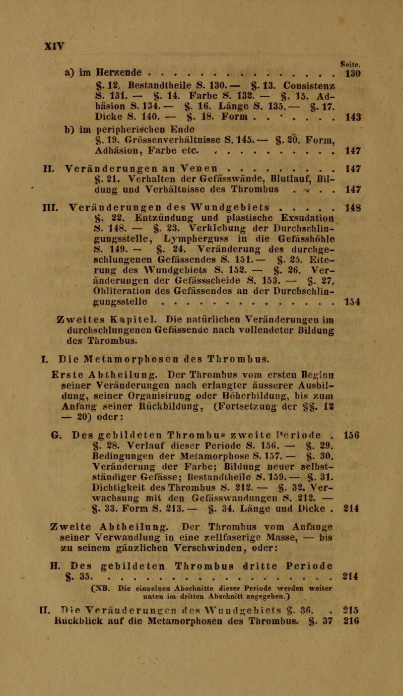 Seife. a) im Herzende 130 §.18. Bestandtheile S. 130.— g. 13. CoDsistenz S. 131. — §. 14. Farbe S. 132. — §. 15. Ad- häsion S. 134. — §.16. Länge S. 135.— §.17. Dicke S. 140. — §. 18. Form ..*.... 143 b) im peripherischen Ende §.19. Grössenverhältnisse S. 145.— §. 20. Form, Adhäsion, Farbe etc. .> 147 II. Veränderungen an Venen 147 §. 21. Verhalten der Gefässwände, Blutlauf, Bil- dung und Verhältnisse des Thrombus .... 147 III. Veränderungen des Wundgeblets 143 §. 22. Entzündung und plastische Exsudation «. 148. — §. 23. Verklebuug der Durchschlin- gungsstelle, Lj^rapherguss in die Gefässhöhle S. 149. — §. 24. Veränderung des durchge- schlungenen Gefässendes S. 151.— §. 25. Eite- rung des Wundgebiets S. 152. — §. 26. Ver- änderungen der Gefässscheide S. 153. — §. 27. Ohliteration des Gefässendes an der Durchschlin- guugsstelle 154 Zweites Kapitel. Die natürlichen Veränderungen im durchsclilungenen Gefässende nach vollendeter Bildung des Thrombus. I. Die Metamorphosen des Thrombus. Erste Abtheilung. Der Thrombus vom ersten Beginn seiner Veränderungen nach erlangter äusserer Ausbil- dung, seiner Organisirung oder Höherbildung, bis zum Anfang seiner Rückbildung, (Fortsetzung der §§. 18 — 20) oder: G. Des gebildeten Thrombu« zweite Periode . 156 §. 28. Verlauf dieser Periode S. 156. — §. 29. Bedingungen der Metamorphose S. 157.— §. 30. Veränderung der Farbe; Bildung neuer selbst- ständiger Gefässe; Bestandtheile !!^. 159.— §.31. Dichtigkeit des Thrombus 8. 212. — §. 32. Ver- wachsung mit den Gefässwaudungen 8. 812. — §. 33. Form S. 213. — §. 34. Länge und Dicke . 214 Zweite Abtheilung. Der Thrombus vom Anfange seiner Verwandlung in eine zellfaserige Masse, — bis zu seinem gänzlichen Verschwinden, oder: H. Des gebildeten Thrombus dritte Periode §.35 214 (XB. Die einzelnen Abschnitte dieser Periode werden weiter unten im dritten Abschnitt angegeben.) II. Die Veränderungen des Wuudgebiefs §. 36. . 215 Kuckblick auf die Metamorphosen des Thrombus. §. 37 216